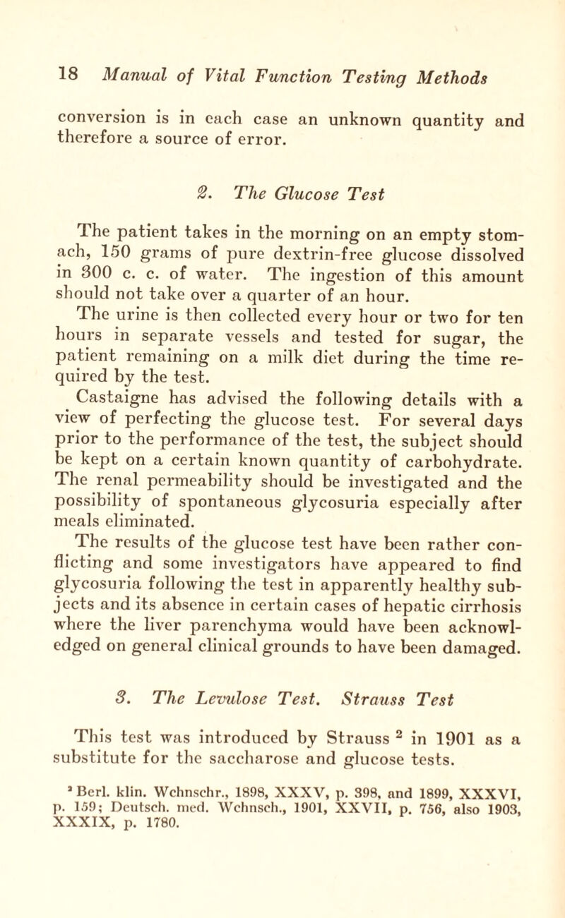 conversion is in each case an unknown quantity and therefore a source of error. The Glucose Test The patient takes in the morning on an empty stom¬ ach, 150 grams of pure dextrin-free glucose dissolved in 300 c. c. of water. The ingestion of this amount should not take over a quarter of an hour. The urine is then collected every hour or two for ten hours in separate vessels and tested for sugar, the patient remaining on a milk diet during the time re¬ quired by the test. Castaigne has advised the following details with a view of perfecting the glucose test. For several days prior to the performance of the test, the subject should be kept on a certain known quantity of carbohydrate. The renal permeability should be investigated and the possibility of spontaneous glycosuria especially after meals eliminated. The results of the glucose test have been rather con¬ flicting and some investigators have appeared to find glycosuria following the test in apparently healthy sub¬ jects and its absence in certain cases of hepatic cirrhosis where the liver parenchyma would have been acknowl¬ edged on general clinical grounds to have been damaged. 3. The Levulose Test. Strauss Test This test was introduced by Strauss ^ in 1901 as a substitute for the saccharose and glucose tests. ’ Bcrl. klin. Wchnschr., 1898, XXXV, p. 398. and 1899, XXXVI, p. 159; Deutsoli. nied. Wchnsch., 1901, XXVII, p. 756, also 1903, XXXIX, p. 1780.