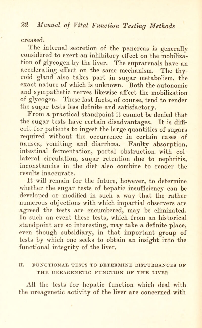 creased. The internal secretion of the pancreas is generally considered to exert an inhibitory effect on the mobiliza¬ tion of glycogen by the liver. The suprarenals have an accelerating effect on the same mechanism. The thy¬ roid gland also takes part in sugar metabolism, the exact nature of which is unknown. Both the autonomic and sympathetic nerves likewise affect the mobilization of glycogen. These last facts, of course, tend to render the sugar tests less definite and satisfactory. From a practical standpoint it cannot be denied that the sugar tests have certain disadvantages. It is diffi¬ cult for patients to ingest the large quantities of sugars required without the occurrence in certain cases of nausea, vomiting and diarrhoea. Faulty absorption, intestinal fermentation, portal obstruction with col¬ lateral circulation, sugar retention due to nephritis, inconstancies in the diet also combine to render the results inaccurate. It will remain for the future, howevei*, to determine whether the sugar tests of hepatic insufficiency can be developed or modified in such a way that the rather numerous objections with which impartial observers are agreed the tests are encumbered, may be eliminated. In such an event these tests, which from an historical standpoint are so interesting, may take a definite place, even though subsidiary, in that important group of tests by which one seeks to obtain an insight into the functional integrity of the liver. II. FUNCTIONAL TESTS TO DETERMINE DISTURBANCES OF THE UREAGENETIC FUNCTION OF THE LIVER All the tests for hepatic function which deal with the ureagenetic activity of the liver are concerned with