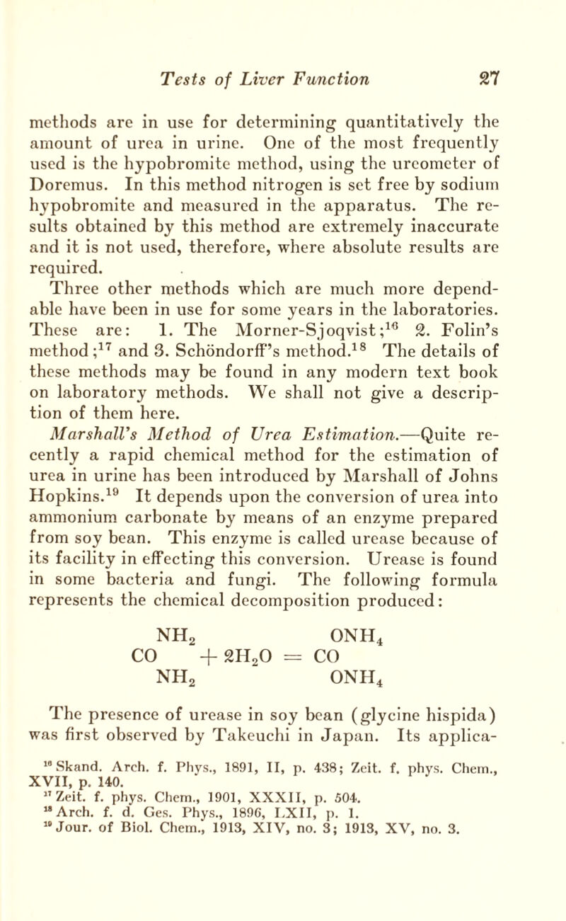 methods are in use for determining quantitatively the amount of ui’ea in urine. One of the most frequently used is the hypobromite method, using the ureometer of Doremus. In this method nitrogen is set free by sodium hypobromite and measured in the apparatus. The re¬ sults obtained by this method are extremely inaccurate and it is not used, therefore, where absolute results are required. Three other methods which are much more depend¬ able have been in use for some years in the laboratories. These are: 1. The Morner-Sjoqvist2. Folin’s method and 3. SchbndorfF’s method.^® The details of these methods may be found in any modern text book on laboratory methods. We shall not give a descrip¬ tion of them here. MarshalVs Method of Urea Estimation.—Quite re¬ cently a rapid chemical method for the estimation of urea in urine has been introduced by Marshall of Johns Hopkins.^® It depends upon the conversion of urea into ammonium carbonate by means of an enzyme prepared from soy bean. This enzyme is called urease because of its facility in effecting this conversion. Urease is found in some bacteria and fungi. The following formula represents the chemical decomposition produced: NHg ONH4 CO -I-2H2O = CO NHg ONH4 The presence of urease in soy bean (glycine hispida) was first observed by Takeuchi in Japan. Its applica- “Skand. Arch. f. Phys., 1891, II, p. 438; Zeit. f. phys. Chein., XVII, p. 140. ”Zeit. f. phys. Chem., 1901, XXXII, p. 504. “Arch. f. d. Ges. Phys., 1896, I.XII, p. 1. “Jour, of Biol. Chem., 1913, XIV, no. 3; 1913, XV, no. 3.