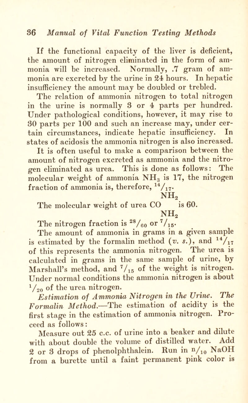 If the functional capacity of the liver is deficient, the amount of nitrogen eliminated in the form of am¬ monia will be increased. Normally, .7 gram of am¬ monia are excreted by the urine in SI hours. In hepatic insufficiency the amount may be doubled or trebled. The relation of ammonia nitrogen to total nitrogen in the urine is normally 3 or 4 parts per hundred. Under pathological conditions, however, it may rise to 30 parts per 100 and such an increase may, under cer¬ tain circumstances, indicate hepatic insufficiency. In states of acidosis the ammonia nitrogen is also increased. It is often useful to make a comparison between the amount of nitrogen excreted as ammonia and the nitro¬ gen eliminated as urea. This is done as follows: The molecular weight of ammonia NH3 is 17, the nitrogen fraction of ammonia is, therefore, NH2 The molecular weight of urea CO is 60. NH2 The nitrogen fraction is or ^/is- The amount of ammonia in grams in a given sample is estimated by the formalin method {v. s.), and ^^/i7 of this represents the ammonia nitrogen. The urea is calculated in grams in tlie same sample of urine, by Marshall’s method, and ’/15 of the weight is nitrogen. Under normal conditions the ammonia nitrogen is about V20 of the urea nitrogen. Estimation of Ammonia Nitrogen in the Urine. The Formalin Method.—The estimation of acidity is the first stage in the estimation of ammonia nitrogen. Pro¬ ceed as follows: Measure out 25 c.c. of urine into a beaker and dilute with about double the volume of distilled water. Add 2 or 3 drops of phenolphthalein. Run in ^/\q NaOH from a burette until a faint permanent pink color is