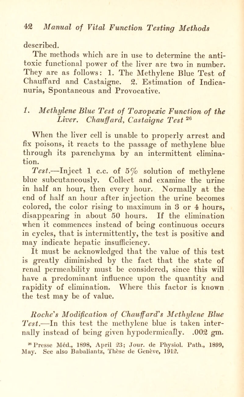 described. The methods which are in use to deteiTnine the anti¬ toxic functional power of the liver are two in number. They are as follows: 1. The Methylene Blue Test of Chauffard and Castaigne. 2. Estimation of Indica- nuria, Spontaneous and Provocative. 1. Methylene Blue Test of Toxopexic Function of the Liver. Chauffard, Castaigne Test When the liver cell is unable to properly arrest and fix poisons, it reacts to the passage of methylene blue through its parenchyma by an intermittent elimina¬ tion. Test.—Inject 1 c.c. of 5% solution of methylene blue subcutaneously. Collect and examine the urine in half an hour, then every hour. Normally at the end of half an hour after injection the urine becomes colored, the color rising to maximum in 3 or 4 hours, disappearing in about 50 hours. If the elimination when it commences instead of being continuous occurs in cycles, that is intermittently, the test is positive and may indicate hepatic insufficiency. It must be acknowledged that the value of this test is greatly diminished by the fact that the state of renal permeability must bo considered, since this will have a predominant influence upon the quantity and rapidity of elimination. Where this factor is known the test may be of value. Roche's Modification of Chauffard's Methylene Blue Test.—In this tost the methylene blue is taken inter¬ nally instead of being given hypodermically. .002 gm. ” Tresse M6cl., 1898, April 23; Jour, de Physiol. Path., 1899, May. Sec also Babaliaiitz, Thtse tie Clcnt;ve, 1912.