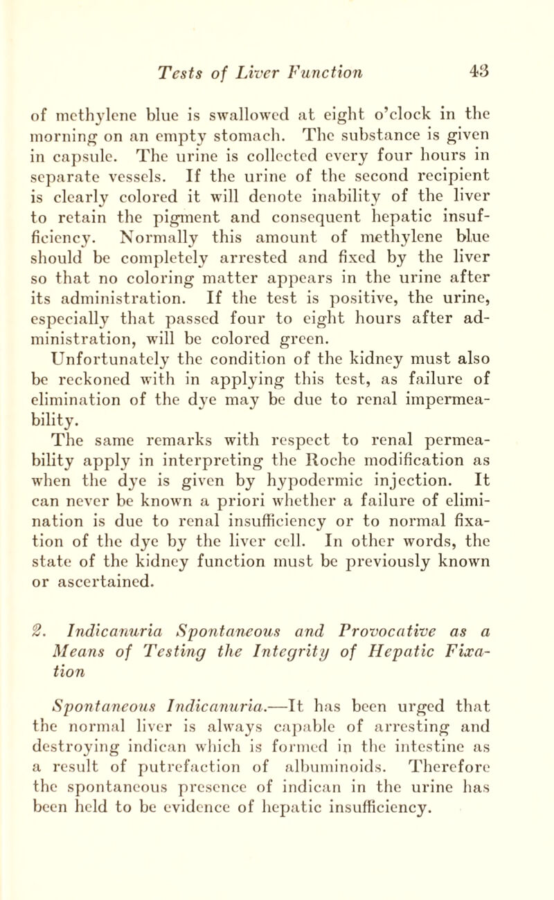 of nicth3'lene blue is swallowed at eight o’clock in the morning on an empty stomach. The substance is given in capsule. The urine is collected every four hours in separate vessels. If the urine of the second recipient is clearly colored it will denote inability of the liver to retain the pigment and consequent hepatic insuf¬ ficiency. Normally this amount of methylene blue should be completely arrested and fixed by the liver so that no coloring matter appears in the urine after its administration. If the test is positive, the urine, especially that passed four to eight hours after ad¬ ministration, w’ill be colored green. Unfortunately the condition of the kidney must also be reckoned with in appl^ung this test, as failure of elimination of the dye may be due to renal impermea¬ bility. The same remarks with respect to renal permea¬ bility apply in interpreting the Roche modification as when the dye is given by hypodermic injection. It can never be known a priori whether a failure of elimi¬ nation is due to renal insufficiency or to normal fixa¬ tion of the dye by the liver cell. In other words, the state of the kidney function must be previously known or ascertained. Indicanuria Spontaneous and Provocative as a Means of Testing the Integrity of Hepatic Fixa¬ tion Spontaneous Indicamiria.—It has been urged that the normal liver is always capable of arresting and destroying indican which is formed in the intestine as a result of putrefaction of albuminoids. Therefore the spontaneous presence of indican in the urine has been held to be evidence of hepatic insufficiency.