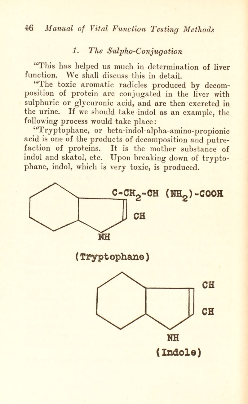 1. The Sulpho-Conjugation “This has helped us much in determination of liver function. We shall discuss this in detail, “The toxic aromatic radicles produced by decom¬ position of protein are conjugated in the liver with sulphuric or glycuronic acid, and are then excreted in the urine. If we should take indol as an example, the following process would take place: “Tryptophane, or beta-indol-alpha-amino-propionic acid is one of the products of decomposition and putre¬ faction of proteins. It is the mother substance of indol and skatol, etc. Upon breaking down of trypto¬ phane, indol, which is very toxic, is produced. (Tryptophane) NH (Indole)