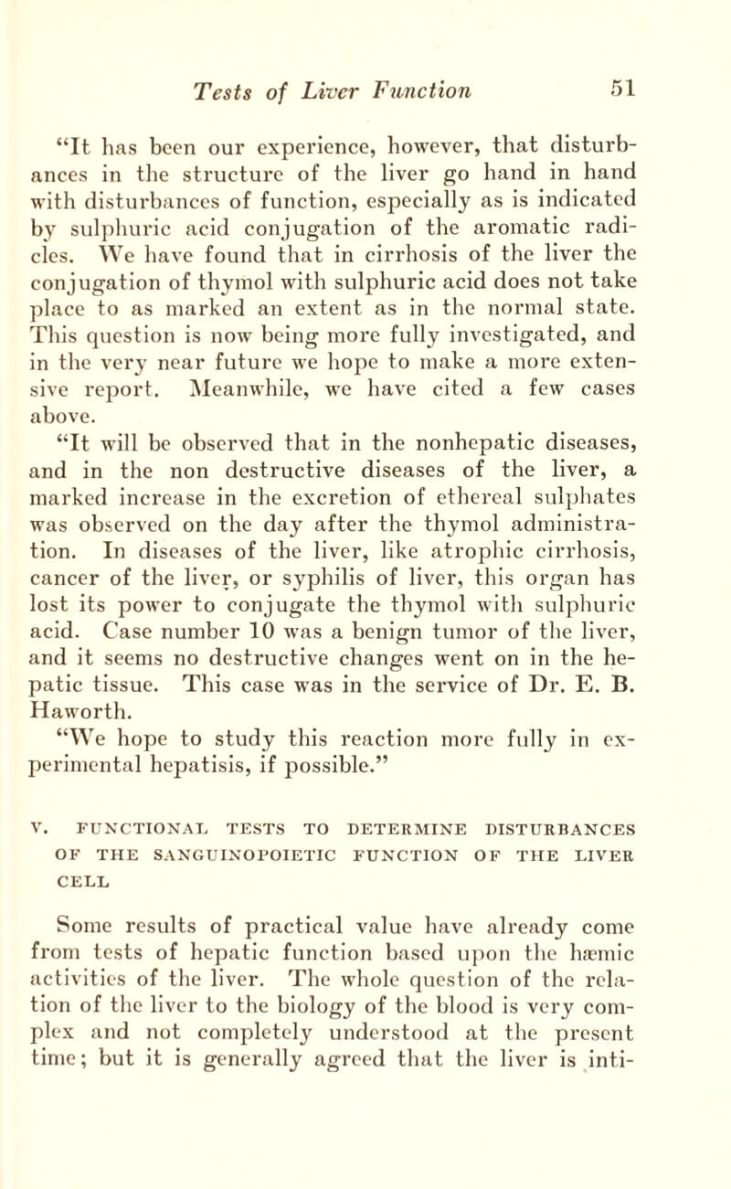 “It lias been our experience, however, that disturb¬ ances in the structure of the liver go hand in hand with disturbances of function, especially as is indicated b} sulphuric acid conjugation of the aromatic radi¬ cles. We have found that in cirrhosis of the liver the conjugation of thymol with sulphuric acid does not take place to as marked an extent as in the normal state. This question is now being more fully investigated, and in the very near future we hope to make a more exten¬ sive report. Meanwhile, we have cited a few cases above. “It will be observed that in the nonhepatic diseases, and in the non destructive diseases of the liver, a marked increase in the excretion of ethereal sulphates was observed on the day after the thymol administra¬ tion. In diseases of the liver, like atrophic cirrhosis, cancer of the liver, or syphilis of liver, this organ has lost its power to conjugate the thymol with sulphuric acid. Case number 10 was a benign tumor of the liver, and it seems no destructive changes went on in the he¬ patic tissue. This case was in the service of Dr. E. B. Haworth. “We hope to study this reaction more fully in ex¬ perimental hepatlsis, if possible.” V. FUXCTIOXAT. TESTS TO DETERMIXE DISTURBANCES OF THE SANGUIXOFOIETIC FUXCTION OF THE LIVER CELL Some results of practical value have already come from tests of hepatic function based iqmn the ha>mic activities of the liver. The whole question of the rela¬ tion of the liver to the biology of the blood is very com¬ plex and not completely understood at the present time; but it is generally agreed that the liver is inti-