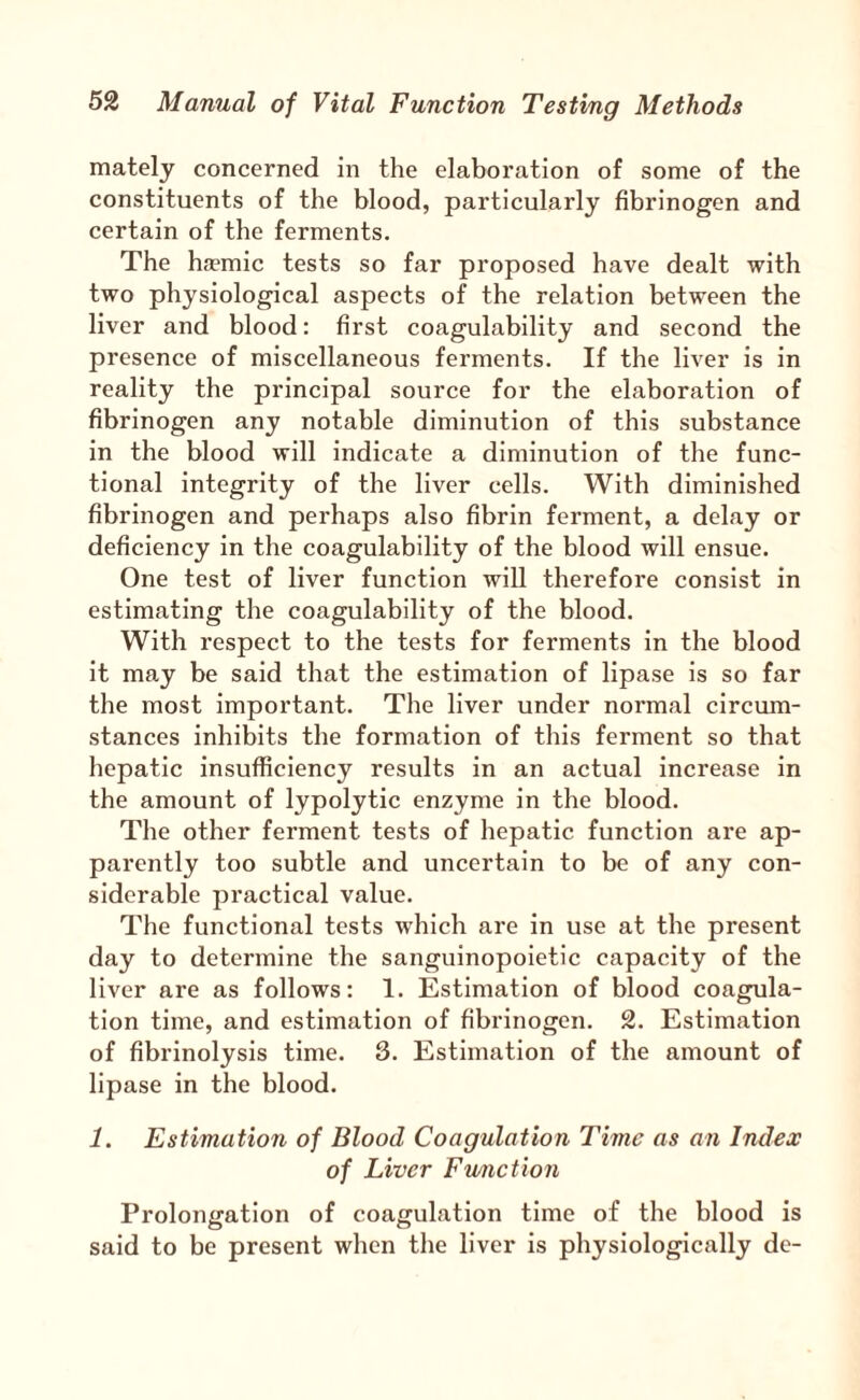 mately concerned in the elaboration of some of the constituents of the blood, particularly fibrinogen and certain of the ferments. The haemic tests so far proposed have dealt with two physiological aspects of the relation between the liver and blood: first coagulability and second the presence of miscellaneous ferments. If the liver is in reality the principal source for the elaboration of fibrinogen any notable diminution of this substance in the blood will indicate a diminution of the func¬ tional integrity of the liver cells. With diminished fibrinogen and perhaps also fibrin ferment, a delay or deficiency in the coagulability of the blood will ensue. One test of liver function will therefore consist in estimating the coagulability of the blood. With respect to the tests for ferments in the blood it may be said that the estimation of lipase is so far the most important. The liver under normal circum¬ stances inhibits the formation of this ferment so that hepatic insufficiency results in an actual increase in the amount of lypolytic enzyme in the blood. The other ferment tests of hepatic function are ap¬ parently too subtle and uncertain to be of any con¬ siderable practical value. The functional tests which are in use at the present day to determine the sanguinopoietic capacity of the liver are as follows: 1. Estimation of blood coagula¬ tion time, and estimation of fibrinogen. 2. Estimation of fibrinolysis time. 3. Estimation of the amount of lipase in the blood. 1. Estimation of Blood Coagulation Time as an Index of Liver Fu/nction Prolongation of coagulation time of the blood is said to be present when the liver is physiologically de-