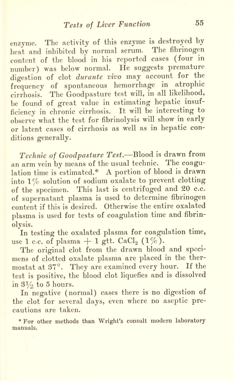 enzyme. The nctivity of this enzyme is destroyed by lieat and inhibited by normal serum. The fibrinogen content of tlic blood in his reported cases (four in number) was below normal. He suggests premature digestion of clot durante vivo may account for the frequency of spontaneous hemorrhage in atrophic cirrhosis. The Goodpasture test will, in all likelihood, be found of great value in estimating hepatic insuf¬ ficiency in chronic cirrhosis. It will be interesting to observe what the test for fibrinolysis will show in early or latent cases of cirrhosis as well as in hepatic con¬ ditions generally. Technic of Goodpasture Test.—Blood is drawn from an arm vein by means of the usual technic. The coagu¬ lation time is estimated.* A portion of blood is drawn into 1% solution of sodium oxalate to prevent clotting of the specimen. This last is centrifuged and 20 c.c. of supernatant plasma is used to determine fibrinogen content if this is desired. Otherwise the entire oxalated plasma is used for tests of coagulation time and fibrin¬ olysis. In testing the oxalated plasma for coagulation time, use 1 c-c. of plasma -j- 1 gtt. CaCla (1%). The original clot from the drawn blood and speci¬ mens of clotted oxalate plasma are placed in the ther¬ mostat at 37°. They are examined every hour. If the test is positive, the blood clot liquefies and is dissolved in 3^2 to 5 hours. In negative (normal) cases there is no digestion of the clot for several days, even where no aseptic pre¬ cautions are taken. * For other methods than Wright’s consult modern laboratory manuals.