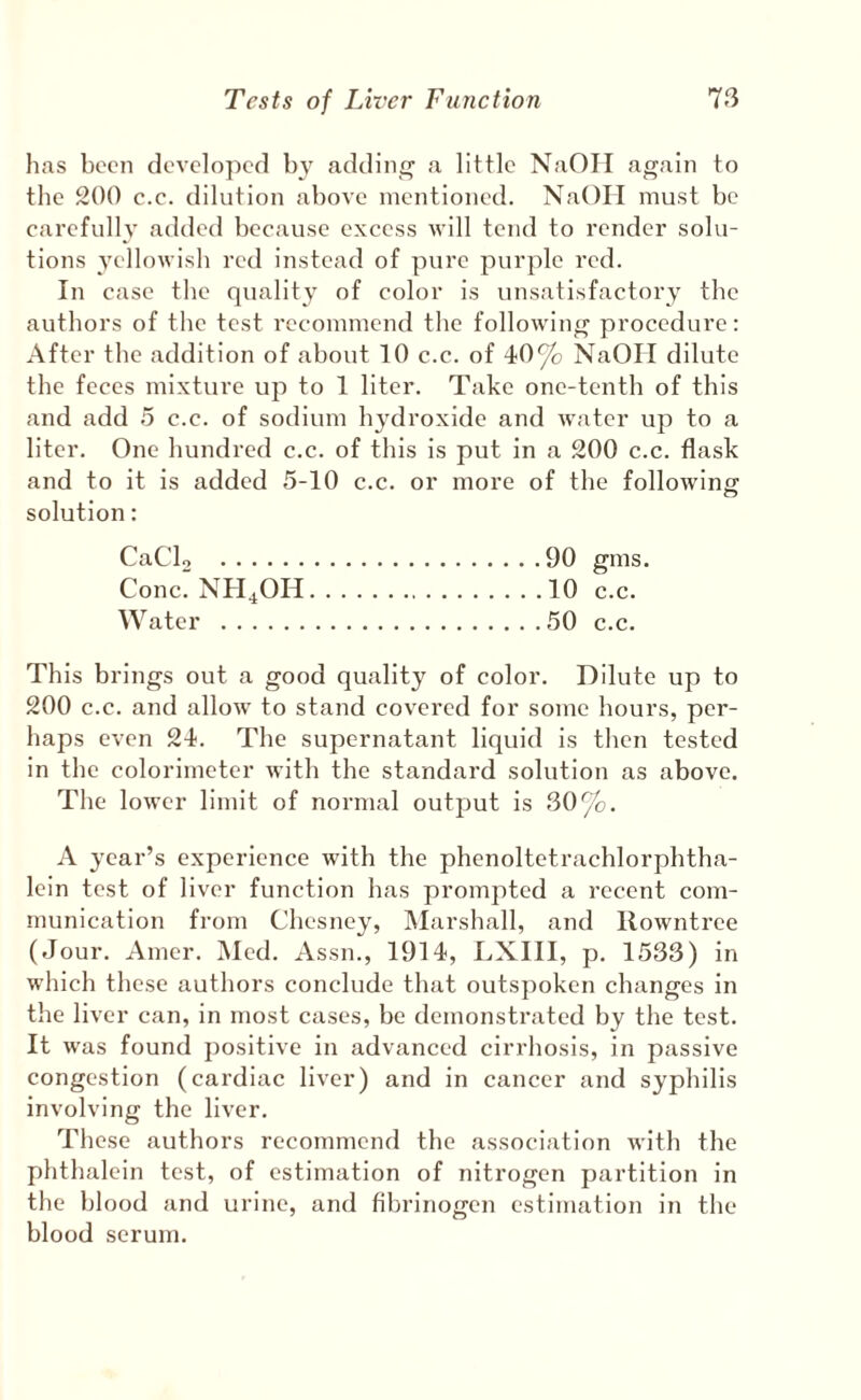 has been developed b} addinf^ a little NaOII again to the 200 c.c. dilution above mentioned. NaOII must be carefully added because excess will tend to render solu¬ tions Yellowish red instead of pure purple red. In case the quality of color is unsatisfactory the authors of the test recommend the following procedure: After the addition of about 10 c.c. of 40^ NaOII dilute the feces mixture up to 1 liter. Take one-tenth of this and add 5 c.c. of sodium hydroxide and water up to a liter. One hundred c.c. of this is put in a 200 c.c. flask and to it is added 5-10 c.c. or more of the following solution: CaCU .90 gms. Cone. NH4OH.10 c.c. Water .50 c.c. This brings out a good quality of color. Dilute up to 200 c.c. and allow to stand covered for some hours, per¬ haps even 24. The supernatant liquid is then tested in the colorimeter with the standard solution as above. The lower limit of normal output is 30%. A year’s experience with the phenoltetrachlorphtha- lein test of liver function has prompted a recent com¬ munication from Chesney, Marshall, and llowntree (Jour. Amer. Med. Assn., 1914, LXIII, p. 1533) in which these authors conclude that outsj)oken changes in the liver can, in most cases, be demonstrated by the test. It was found positive in advanced cirrhosis, in passive congestion (cardiac liver) and in cancer and syphilis involving the liver. These authors recommend the association with the phthalein test, of estimation of nitrogen partition in the blood and urine, and fibrinogen estimation in the blood serum.