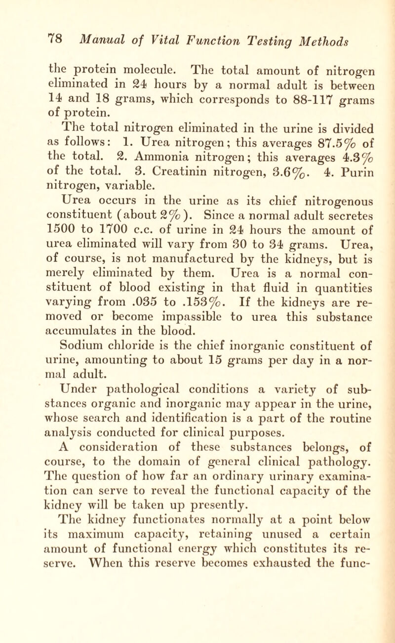 the protein molecule. The total amount of nitrogen eliminated in 24 hours by a normal adult is between 14 and 18 grams, which corresponds to 88-117 grams of protein. The total nitrogen eliminated in the urine is divided as follows: 1. Urea nitrogen; this averages 87.5% of the total. 2. Ammonia nitrogen; this averages 4.3% of the total. 3. Creatinin nitrogen, 3.6%. 4. Turin nitrogen, variable. Urea occurs in the urine as its chief nitrogenous constituent (about 2%). Since a normal adult secretes 1500 to 1700 c.c. of urine in 24 hours the amount of urea eliminated will vary from 30 to 34 grams. Urea, of course, is not manufactured by the kidneys, but is merely eliminated by them. Urea is a normal con¬ stituent of blood existing in that fluid in quantities varying from .035 to .153%. If the kidneys are re¬ moved or become impassible to urea this substance accumulates in the blood. Sodium chloride is the chief inorganic constituent of urine, amounting to about 15 grams per day in a nor¬ mal adult. Under pathological conditions a variety of sub¬ stances organic and inorganic may appear in the urine, whose search and identification is a part of the routine analysis conducted for clinical purposes. A consideration of these substances belongs, of course, to the domain of general clinical pathology. The question of how far an ordinary urinary examina¬ tion can serve to reveal the functional capacity of the kidney will be taken up presently. The kidney functionates normally at a point below its maximum capacity, retaining unused a certain amount of functional energy which constitutes its re¬ serve. When this reserve becomes exhausted the func-