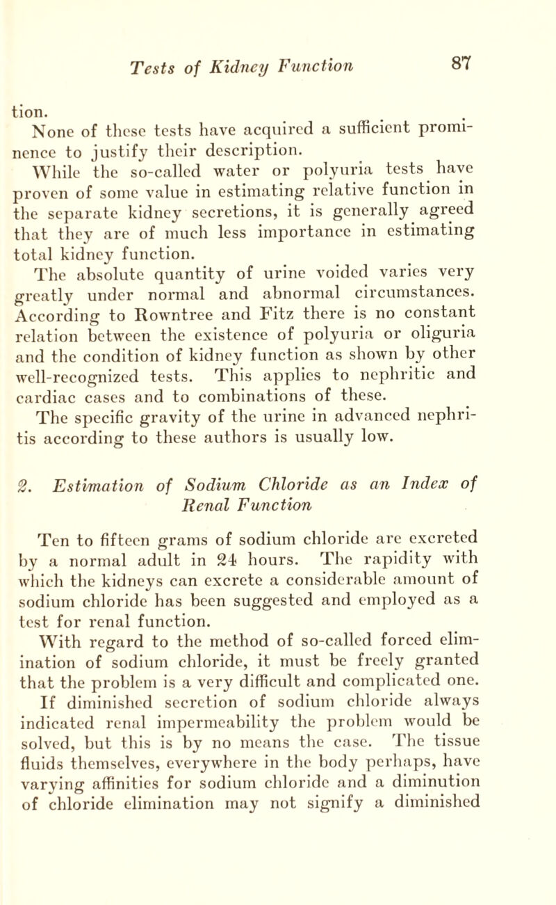 tion. None of these tests have acquired a sufficient promi¬ nence to justify their description. While tlie so-called water or polyuria tests have proven of some value in estimating relative function in the separate kidney secretions, it is generally agreed that they are of much less importance in estimating total kidney function. The absolute quantity of urine voided varies very greatly under normal and abnormal circumstances. According to Rowntree and Fitz there is no constant relation between the existence of polyuria or oliguria and the condition of kidney function as shown by other well-recognized tests. This applies to nephritic and cardiac cases and to combinations of these. The specific gravity of the urine in advanced nephri¬ tis according to these authors is usually low. '2. Estimation of Sodium Chloride as an Index of Renal Function Ten to fifteen grams of sodium chloride are excreted by a normal adult in SI hours. The rapidity with wliich the kidneys can excrete a considerable amount of sodium chloride has been suggested and employed as a test for renal function. With regard to the method of so-called forced elim¬ ination of sodium chloride, it must be freely granted that the problem is a very difficult and complicated one. If diminished secretion of sodium chloride always indicated renal impermeability the problem would be solved, but this is by no means the case. The tissue fluids themselves, everywhere in the body perhaps, have varying affinities for sodium chloride and a diminution of chloride elimination may not signify a diminished