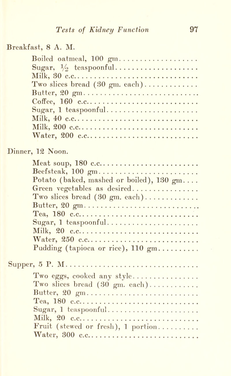 Breakfcast, 8 A. M. Boiled oatmeal, 100 ^m. Sugar, 1/2 tcaspoonful. Milk, 30 c.c. Two slices bread (30 gm. each). Butter, 20 gm. Coffee, 160 c.c. Sugar, 1 teaspoonful. Milk, 40 c.c. ]\Iilk, 200 c.c. Water, 200 c.c. Dinner, 12 Noon. Meat soup, 180 c.c. Beefsteak, 100 gm. Potato (baked, mashed or boiled), 130 gm. . . . Green vegetables as desired. Two slices bread (30 gm. each). Butter, 20 gm. Tea, 180 c.c. Sugar, 1 teaspoonful. Milk, 20 c.c. Water, 250 c.c. Pudding (tapioca or rice), 110 gm. Supper, 5 P. iNI. Two eggs, cooked any style. Two slices bread (30 gm. each). Butter, 20 gm. Tea, 180 c.c. Sugar, 1 teaspoonful. Milk, 20 c.c. Fruit (stewed or fresh), 1 [)ortion. Water, 300 c.c.