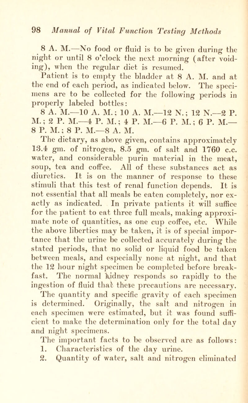 8 A. M.—No food or fluid is to be given during tlie night or until 8 o’clock the next morning (after void¬ ing), when the regular diet is resumed. Patient is to emj)ty the bladder at 8 A. INI. and at the end of each period, as indicated below. The speci¬ mens are to be collected for the following periods in properly labeled bottles: 8 A. M.—10 A. M.; 10 A. M.—12 N.; 12 N.—2 P. M.; 2 P. M.—4 P. M.; 4 P. M.—6 P. M.; 6 P. M.— 8 P. M.; 8 P. M.—8 A. M. The dietary, as above given, contains approximately 13.4 gm. of nitrogen, 8.5 gm. of salt and 1760 c.c. water, and considerable purin material in the meat, soup, tea and coffee. All of these substances act as diuretics. It is on the manner of response to these stimuli that this test of renal function depends. It is not essential that all meals be eaten completely, nor ex¬ actly as indicated. In private patients it wdll suffice for the patient to eat three full meals, making approxi¬ mate note of quantities, as one cup coffee, etc. While tlie above liberties may be taken, it is of special impor¬ tance that the urine be collected accuratelv durino- the stated periods, that no solid or liquid food be taken between meals, and especially none at night, and that file 12 hour night specimen be com})leted before break¬ fast. The normal Kidney responds so ra])idly to the ingestion of fluid that the^e j)recautions are necessary. The quantity and specific gravity of each s])ecimen is determined. Originally, the salt and nitrogen in each specimen were estimated, but it was found suffi¬ cient to make the determination only for the total dav and night specimens. The im])ortant facts to be observed arc as follows: 1. Characteristics of the day urine. 2. Quantity of water, salt and nitrogen eliminated