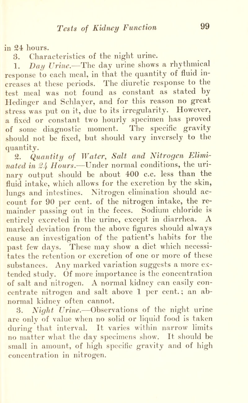 in 24 hours. 3. Characteristics of the night urine. 1. Day Vrine.—The day urine sliows a rliytlunical response to each meal, in tliat tlie quantity of fluid in¬ creases at tlicse ])eriods. The diuretic response to the test meal was not found as constant as stated by Iledinger and Schlayer, and for this reason no great stress was put on it, due to its irregiflarity. However, a fixed or constant two hourly specimen has proved of some diagnostic moment. The specific gravity should not be fixed, but should vary inversely to the quantity. 2. Quantity of Water, Salt and Nitrogen Elhni- nated in 2Jf Hours.—Under normal conditions, the uri- narv output should be about 400 c.c. less than the fluid intake, which allows for the excretion by the skin, lungs and intestines. Nitrogen elimination should ac¬ count for 90 per cent, of the nitrogen intake, the re¬ mainder ])assing out in the feces. Sodium chloride is entirely excreted in the urine, except in diarrhea. A marked deviation from the above figures should always cause an investigation of the patient’s habits for the past few days. These may show a diet which necessi¬ tates the retention or excretion of one or more of these substances. Any marked variation suggests a more ex¬ tended study. Of more importance is the concentration of salt and nitrogen. A normal kidney can easily con¬ centrate nitrogen and salt above 1 per cent.; an ab¬ normal kidney often cannot. 3. Night Urine.—Observations of the night urine are onlv of value when no solid or licpiid food is taken duriuir that interval. It varies within narrow limits no matter what the day S])ecimens show. It should be small in amoimt, of high specific gravity and of high concentration in nitrogen.