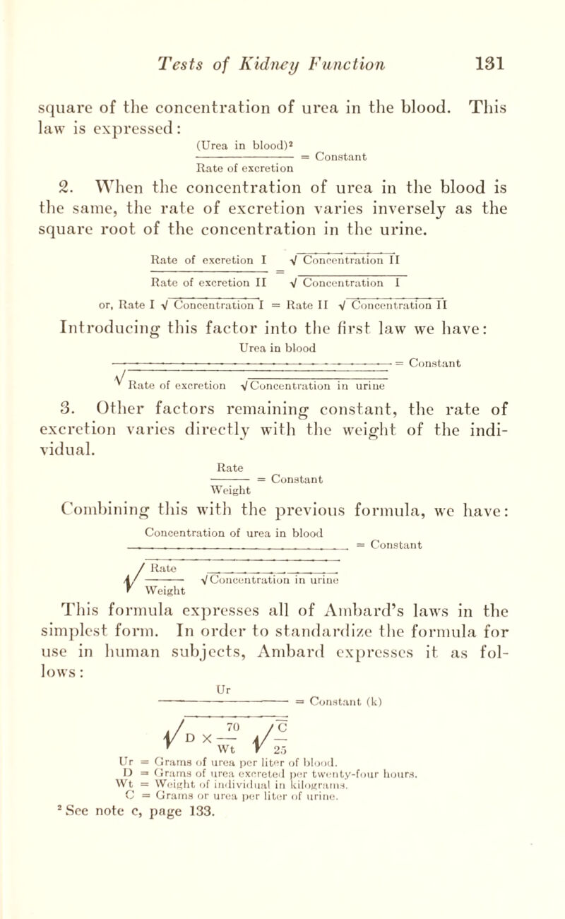 square of the concentration of urea in tlie blood. This law is exjiressed: (Urea in blood)* - = Constant Hate of excretion 2. When the concentration of urea in the blood is the same, the rate of excretion varies inversely as the square root of the concentration in the urine. Rate of excretion I V Concentration II Rate of excretion II V Concentration I or, Rate I V Concentration I = Rate II V Concentration II Introducing this factor into the first law we have: Uroa in blood V Rate of excretion V Concentration in urine Constant 3. Other factors remaining constant, the rate of excretion varies directly with the weight of the indi¬ vidual. Rate - = Constant Weight Combining this with the previous formula, we have: Concentration of urea in blood - __ = Constant Rate Weight VConcentration in urine This formula expresses all of Ambard’s laws in the sim])lcst form. In order to standardize the formula for use in human subjects, Ambard ex[)resses it as fol¬ lows : Ur = Constant (k) Ur = Crains of urea per liter of blood. U = Cnuns of urea excreted per twenty-four hours. Wt = Weight of individual in kilograms. C = Grams or urea jier liter of urine. * See note c, page 133.