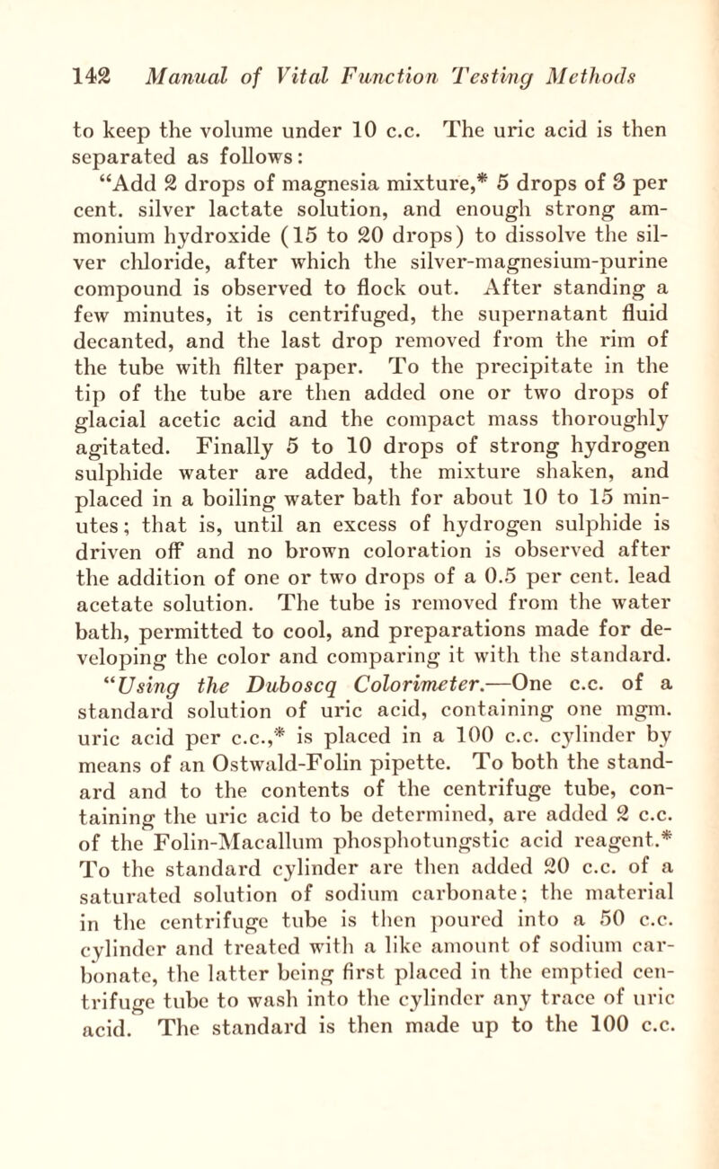 to keep the volume under 10 c.c. The uric acid is then separated as follows: “Add 2 drops of magnesia mixture,* 5 drops of 3 per cent, silver lactate solution, and enough strong am¬ monium hydroxide (15 to 20 drops) to dissolve the sil¬ ver cliloride, after which the silver-magnesium-purine compound is observed to flock out. After standing a few minutes, it is centrifuged, the supernatant fluid decanted, and the last drop removed from the rim of the tube with Alter paper. To the precipitate in the tip of the tube are then added one or two drops of glacial acetic acid and the compact mass thoroughly agitated. Finally 5 to 10 drops of strong hydrogen sulphide water are added, the mixture shaken, and placed in a boiling water bath for about 10 to 15 min¬ utes ; that is, until an excess of hydrogen sulphide is driven off and no brown coloration is observed after the addition of one or two drops of a 0.5 per cent, lead acetate solution. The tube is removed from the water bath, permitted to cool, and preparations made for de¬ veloping the color and comparing it with the standard. “Using the Duboscq Colorimeter.—One c.c. of a standard solution of uric acid, containing one mgm. uric acid per c.c.,* is placed in a 100 c.c. cylinder by means of an Ostwald-Folin pipette. To both the stand¬ ard and to the contents of the centrifuge tube, con¬ taining the uric acid to be determined, are added 2 c.c. of the Folin-Macallum phosphotungstic acid reagent.* To the standard cylinder are then added 20 c.c. of a saturated solution of sodium carbonate; the material in the centrifuge tube is then poured into a 50 c.c. cylinder and treated with a like amount of sodium car¬ bonate, the latter being first placed in the emptied cen¬ trifuge tube to wash into the cylinder any trace of uric acid. The standard is then made up to the 100 c.c.