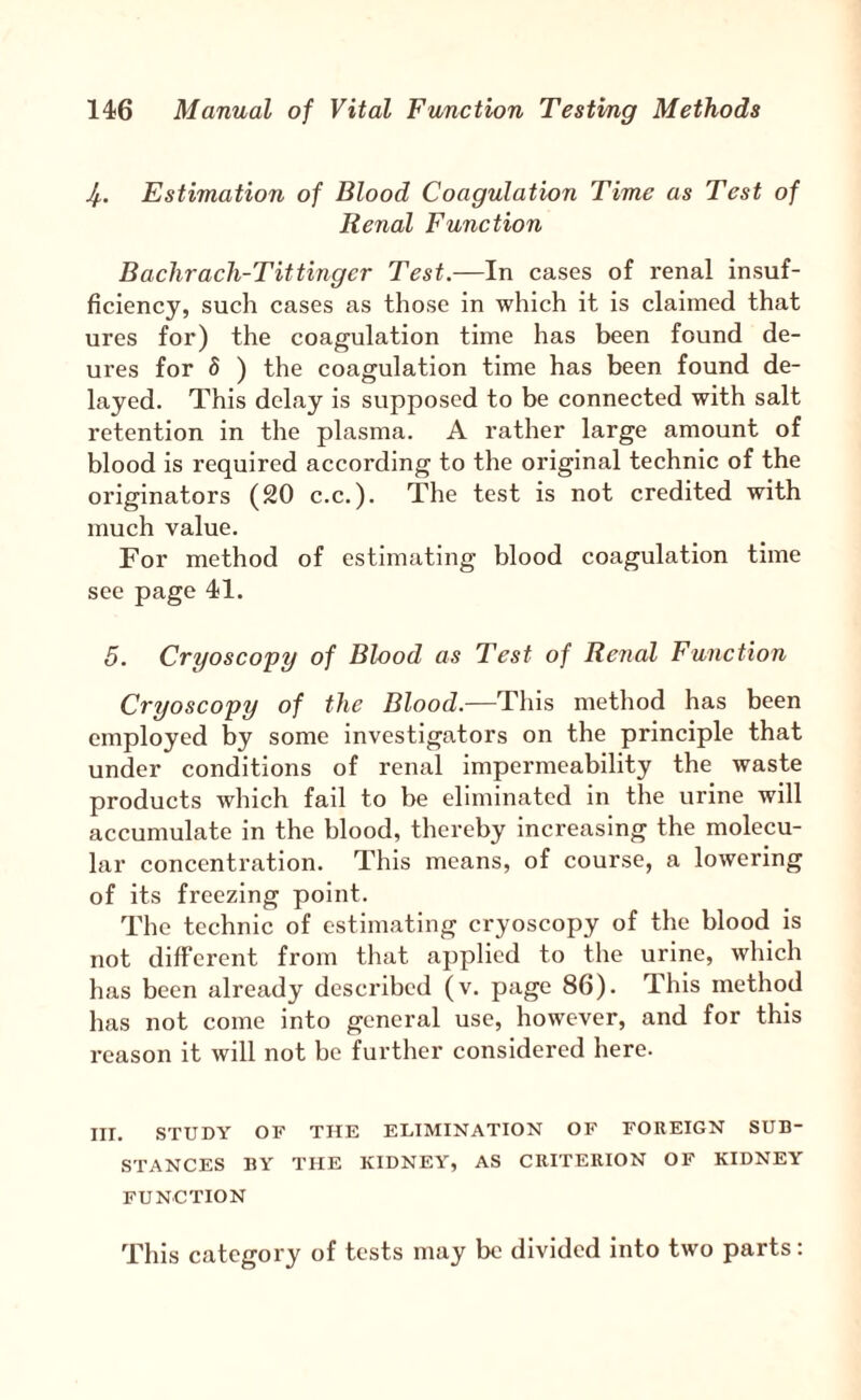 Jf.. Estimation of Blood Coagulation Time as Test of Renal Function Baclirach-Tittingcr Test.—In cases of renal insuf¬ ficiency, such cases as those in which it is claimed that ures for) the coagulation time has been found de- ures for 5 ) the coagulation time has been found de¬ layed. This delay is supposed to be connected with salt retention in the plasma. A rather large amount of blood is required according to the original technic of the originators (20 c.c.). The test is not credited with much value. For method of estimating blood coagulation time sec page 41. 5. Cryoscopy of Blood as Test of Renal Function Cryoscopy of the Blood.—This method has been employed by some investigators on the principle that under conditions of renal impermeability the waste products which fail to be eliminated in the urine will accumulate in the blood, thereby increasing the molecu¬ lar concentration. This means, of course, a lowering of its freezing point. The technic of estimating cryoscopy of the blood is not different from tluxt applied to the urine, which has been already described (v. page 86). This method has not come into general use, however, and for this reason it will not be further considered here. HI. STUDY OF THE ELIMINATION OF FOREIGN SUB¬ STANCES BY THE KIDNEY, AS CRITERION OF KIDNEY FUNCTION This category of tests may be divided into two parts: