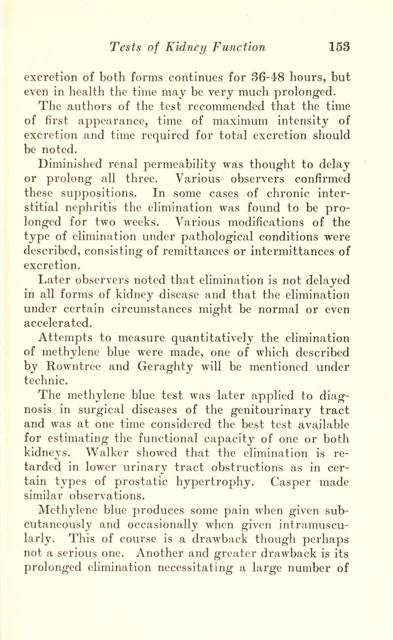 excretion of both forms continues for 36-48 hours, but even in health the time may be very much prolonged. The authors of the test recommended that the time of first appearance, time of maximum intensity of excretion and time required for total excretion should be noted. Diminished renal permeability was thought to delay or prolong all three. Various observers confirmed these suppositions. In some cases of chronic inter¬ stitial nephritis the elimination was found to be pro¬ longed for two weeks. Various modifications of the type of elimination under pathological conditions were described, consisting of remittances or intermittances of excretion. Later observers noted that elimination is not delayed in all forms of kidney disease and that the elimination under certain circumstances might be normal or even accelerated. Attempts to measure quantitatively the elimination of methylene blue were made, one of which described by Rowntree and Geraghty will be mentioned under technic. The methylene blue test was later applied to diag¬ nosis in surgical diseases of the genitourinary tract and was at one time considered the best test available for estimating the functional capacity of one or both kidneys. Walker showed that the elimination is re¬ tarded in lower urinary tract obstructions as in cer¬ tain types of prostatic hypertrophy. Casper made similar observations. Methylene blue produces some pain when given sub¬ cutaneously and occasionally when given intramuscu¬ larly. This of course is a drawback though perhaps not a serious one. Another and greater drawback is its prolonged elimination necessitating a large number of