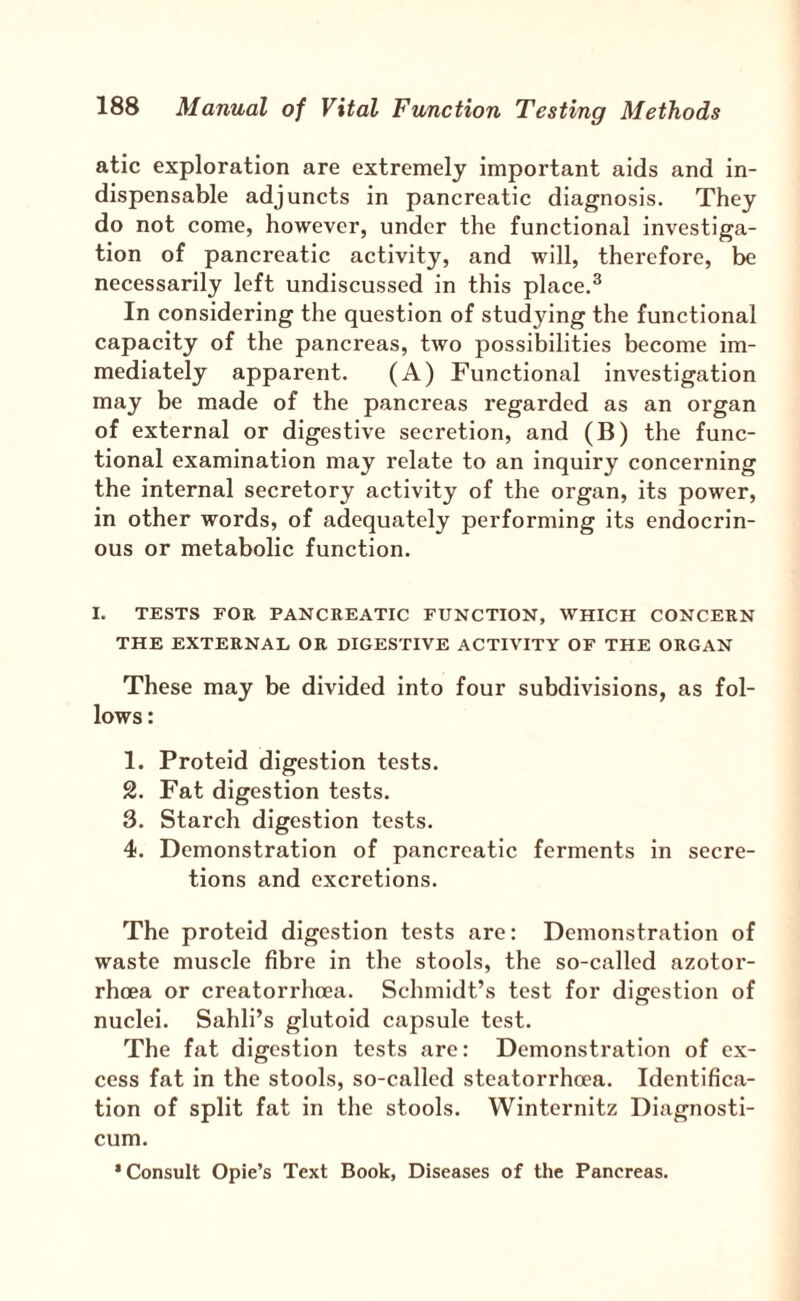 atic exploration are extremely important aids and in¬ dispensable adjuncts in pancreatic diagnosis. They do not come, however, under the functional investiga¬ tion of pancreatic activity, and will, therefore, be necessarily left undiscussed in this place.^ In considering the question of studying the functional capacity of the pancreas, two possibilities become im¬ mediately apparent. (A) Functional investigation may be made of the pancreas regarded as an organ of external or digestive secretion, and (B) the func¬ tional examination may relate to an inquiry concerning the internal secretory activity of the organ, its power, in other words, of adequately performing its endocrin¬ ous or metabolic function. I. TESTS FOR PANCREATIC FUNCTION, WHICH CONCERN THE EXTERNAL OR DIGESTIVE ACTIVITY OF THE ORGAN These may be divided into four subdivisions, as fol¬ lows : 1. Proteld digestion tests. 2. Fat digestion tests. 3. Starch digestion tests. 4. Demonstration of pancreatic ferments in secre¬ tions and excretions. The proteid digestion tests are: Demonstration of waste muscle fibre in the stools, the so-called azotor- rhoea or creatorrhoea. Schmidt’s test for digestion of nuclei. Sahli’s glutoid capsule test. The fat digestion tests are: Demonstration of ex¬ cess fat in the stools, so-called steatorrheea. Identifica¬ tion of split fat in the stools. Winternitz Diagnosti¬ cum. •Consult Opie’s Text Book, Diseases of the Pancreas.