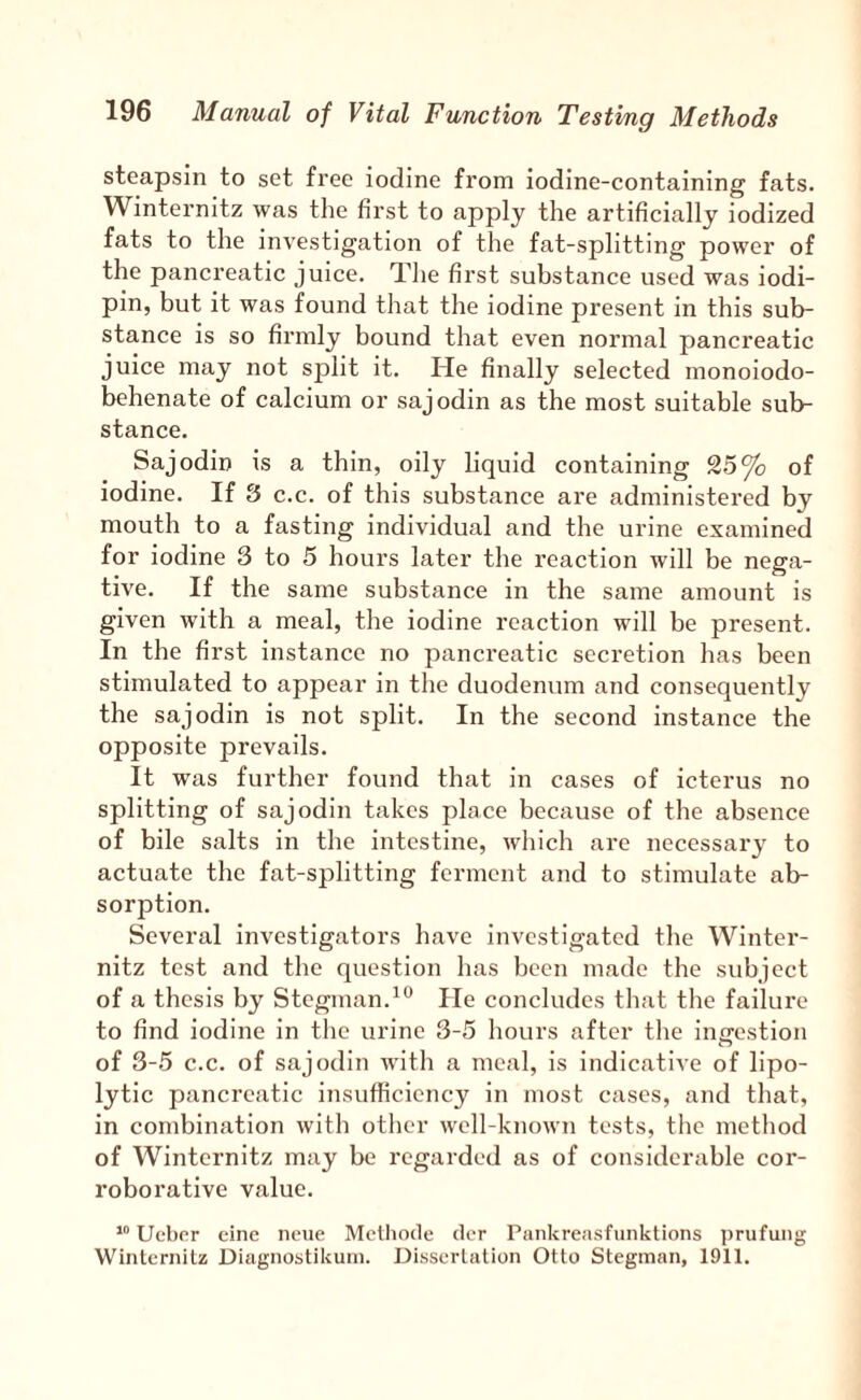 steapsin to set free iodine from iodine-containing fats. Winternitz was tlie first to apply the artificially iodized fats to the investigation of the fat-splitting power of the pancreatic juice. The first substance used was iodi- pin, but it was found that the iodine present in this sub¬ stance is so firmly bound that even normal pancreatic juice may not split it. He finally selected monoiodo- behenate of calcium or sajodin as the most suitable sub¬ stance. Sajodin is a thin, oily liquid containing 25 of iodine. If 3 c.c. of this substance are administered by mouth to a fasting individual and the urine examined for iodine 3 to 5 hours later the reaction will be nega¬ tive. If the same substance in the same amount is given with a meal, the iodine reaction will be present. In the first instance no pancreatic secretion has been stimulated to appear in the duodenum and consequently the sajodin is not split. In the second instance the opposite prevails. It was further found that in cases of icterus no splitting of sajodin takes place because of the absence of bile salts in the intestine, which are necessary to actuate the fat-splitting ferment and to stimulate ab¬ sorption. Several Investigators have investigated the Winter¬ nitz test and the question has been made the subject of a thesis by Stegman.^'^ He concludes that the failure to find iodine in the urine 3-5 hours after the ingestion of 3-5 c.c. of sajodin with a meal, is indicative of lipo¬ lytic pancreatic insufficiency in most cases, and that, in combination with other well-known tests, the metliod of Winternitz may be regarded as of considerable cor¬ roborative value. “ Uebor cine neue Mclhode dcr Pankreasfunktions ])rufung Winlernilz Diagnostikum. Dissertation Otto Steginan, 1911.