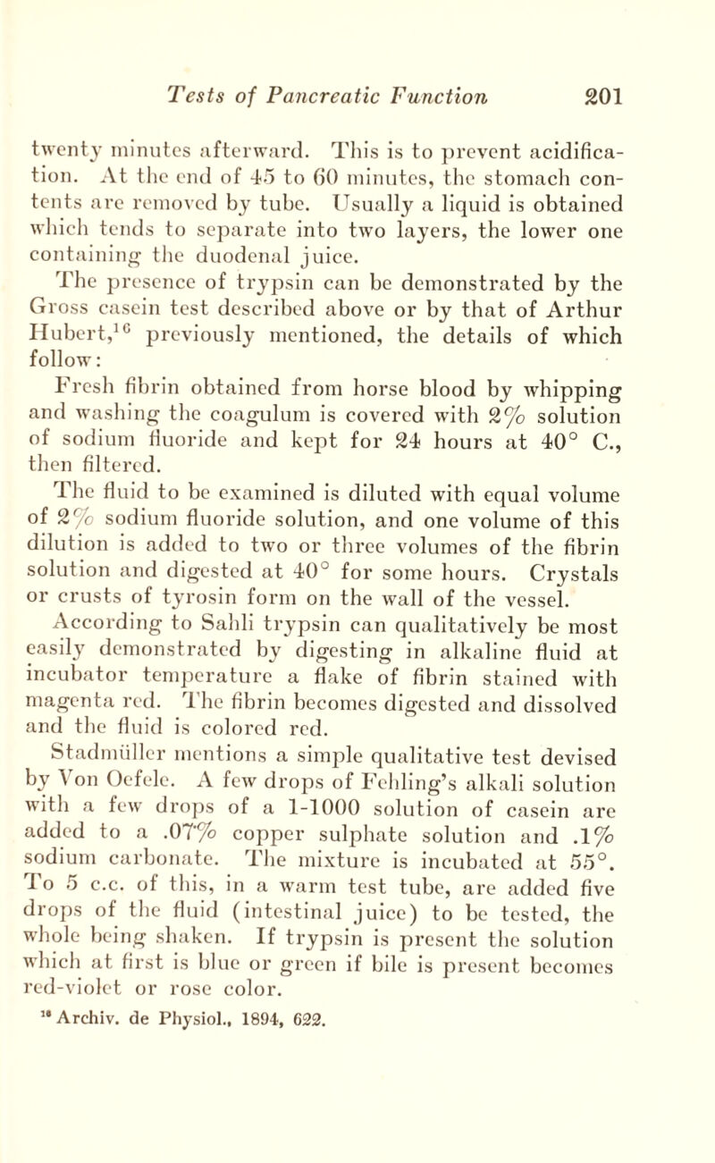 twenty minutes afterward. This is to ])revent acidifica¬ tion. At the end of to fiO minutes, tlie stomach con¬ tents are removed by tube. Usually a liquid is obtained which tends to separate into two layers, the lower one containing the duodenal juice. The presence of trypsin can be demonstrated by the Gross casein test described above or by that of Arthur Hubert,^ ° previously mentioned, the details of which follow; Fresh fib rin obtained from horse blood by whipping and washing the coagulum is covered with 2% solution of sodium fiuoride and kept for 24 hours at 40° C., then filtered. The fluid to be examined is diluted with equal volume of 2% sodium fluoride solution, and one volume of this dilution is added to twm or three volumes of the fibrin solution and digested at 40° for some hours. Crystals or crusts of tyrosin form on the wall of the vessel. According to Sahli trypsin can qualitatively be most easily demonstrated by digesting in alkaline fluid at incubator tem])crature a flake of fibrin stained with magenta red. The fibrin becomes digested and dissolved and the fluid is colored red. Stadnuiller mentions a simple qualitative test devised by Von Oefele. A few drops of Fehling’s alkali solution with a few drops of a 1-1000 solution of casein are added to a .07'% copper sulphate solution and .1% sodium carbonate. The mixture is incubated at 55°. 1 o 5 c.c. of this, in a warm test tube, are added five drops of the fluid (intestinal juice) to be tested, the whole being .shaken. If trypsin is present the solution which at first is blue or green if bile is present becomes red-violet or rose color. ’* Archiv. de Physiol., 1894, 622.