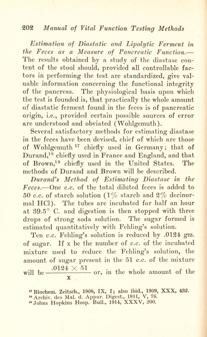 Estimation of Diastatic and Lipolytic Ferment in the Feces as a Measure of Pancreatic Function.— The results obtained by a study of the diastase con¬ tent of the stool should, provided all controllable fac¬ tors in performing the test are standardized, give val¬ uable Information concerning the functional integrity of the pancreas. The physiological basis upon which the test is founded is, that practically the whole amount of diastatic ferment found in the feces is of pancreatic origin, i.e., provided certain possible sources of error are understood and obviated (Wohlgemuth). Several satisfactory methods for estimating diastase in the feces have been devised, chief of which are those of Wohlgemuth chiefly used in Germany; that of Durand,^^ chiefly used in France and England, and that of Brown,^*^ chiefly used in the United States. The methods of Durand and Brown will be described. Durand's Method of Estimating Diastase in the Feces.—One c.c. of the total diluted feces is added to 50 c.c. of starch solution (1% starch and 2*^ decinor- mal HCl). The tubes are incubated for half an hour at 39.5° C. and digestion is then stopped with three drops of strong soda solution. The sugar formed is estimated quantitatively with Fehling’s solution. Ten c.c. Fehling’s solution is reduced by .0124 gm. of suffar. If X be the number of c.c. of the incubated mixture used to reduce the Fehling’s solution, the amount of sugar present in the 51 c.c. of the mixture will be .0124 X 51 or, in the whole amount of the ” Biochem. Zeitsch., 1908, IX, I; also ibid., 1909, XXX, 432. “Archiv. des Mai. d. Api)iir. Digest., 1911, V, 70. “Johns Hopkins Hosp. Bull., 1914, XXXV, 200.