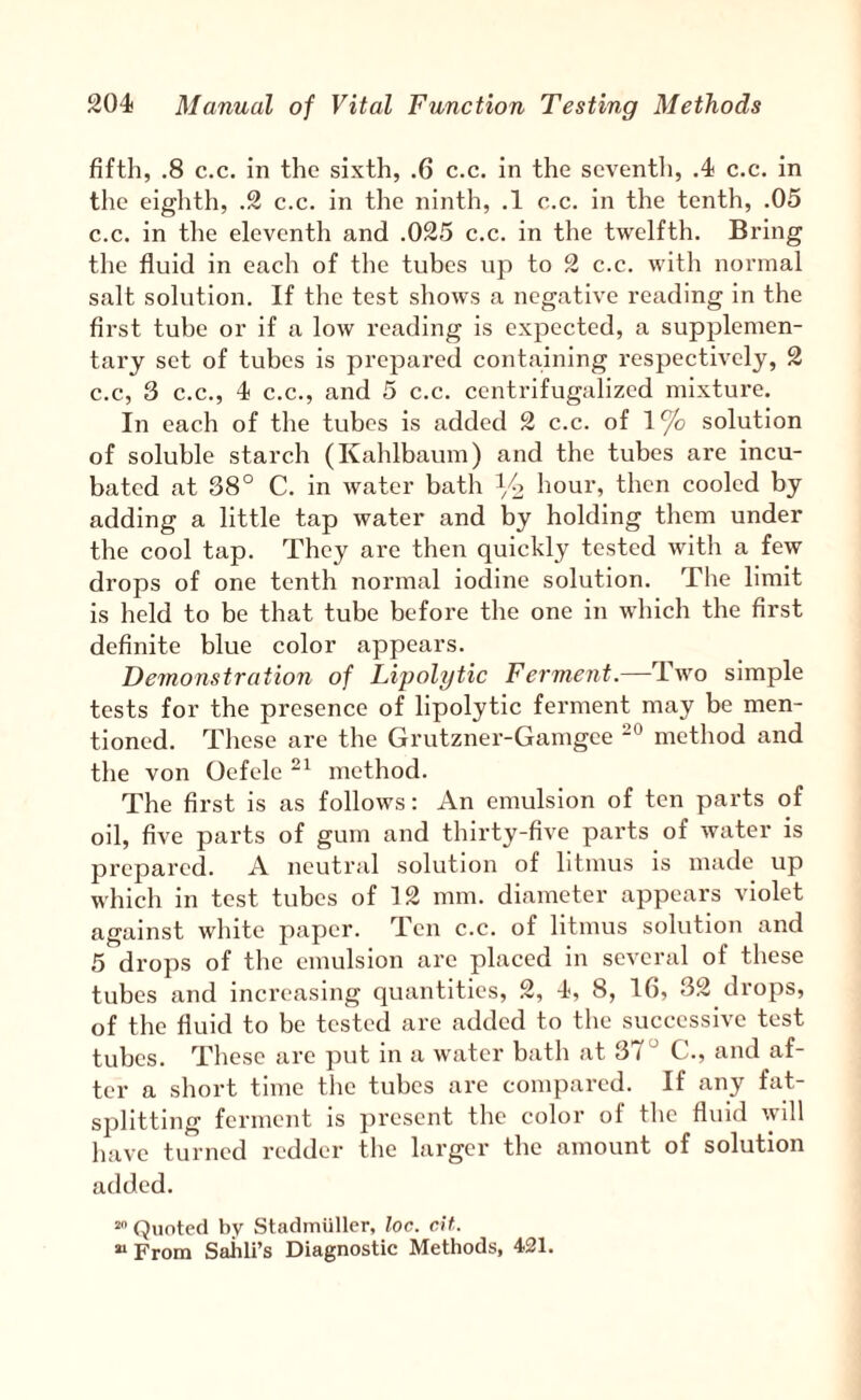 fifth, .8 c.c. in the sixth, .6 c.c. in the seventh, A c.c. in the eighth, .2 c.c. in the ninth, .1 c.c. in the tenth, .05 c.c. in the eleventh and .025 c.c. in the twelfth. Bring the fluid in each of the tubes up to 2 c.c. with normal salt solution. If the test shows a negative reading in the first tube or if a low reading is expected, a supplemen¬ tary set of tubes is prepared containing respectively, 2 c.c, 3 C.C., 4 C.C., and 5 c.c. centrifugalized mixture. In each of the tubes is added 2 c.c. of 1% solution of soluble starch (Kahlbaum) and the tubes are incu¬ bated at 38° C. in water bath hour, then cooled by adding a little tap water and by holding them under the cool tap. They are then quickly tested with a few drops of one tenth normal iodine solution. The limit is held to be that tube before the one in which the first definite blue color appears. Demonstration of Lipolytic Ferment.—Two simple tests for the presence of lipolytic ferment may be men¬ tioned. These are the Grutzner-Gamgee method and the von Oefele method. The first is as follows: An emulsion of ten parts of oil, five parts of gum and thirty-five parts of water is prepared. A neutral solution of litmus is made up which In test tubes of 12 mm. diameter appears violet against white paper. Ten c.c. of litmus solution and 5 drops of the emulsion are placed in several of these tubes and increasing quantities, 2, 4, 8, 16, 32 drops, of the fluid to be tested are added to the successive test tubes. These are put in a water bath at 37“ C., and af¬ ter a short time the tubes are compared. If any fat¬ splitting ferment is present tlie color of the fluid will have turned redder the larger the amount of solution added. Quoted by Stadmiillcr, loc. at. “ From Sahli’s Diagnostic Methods, 421.