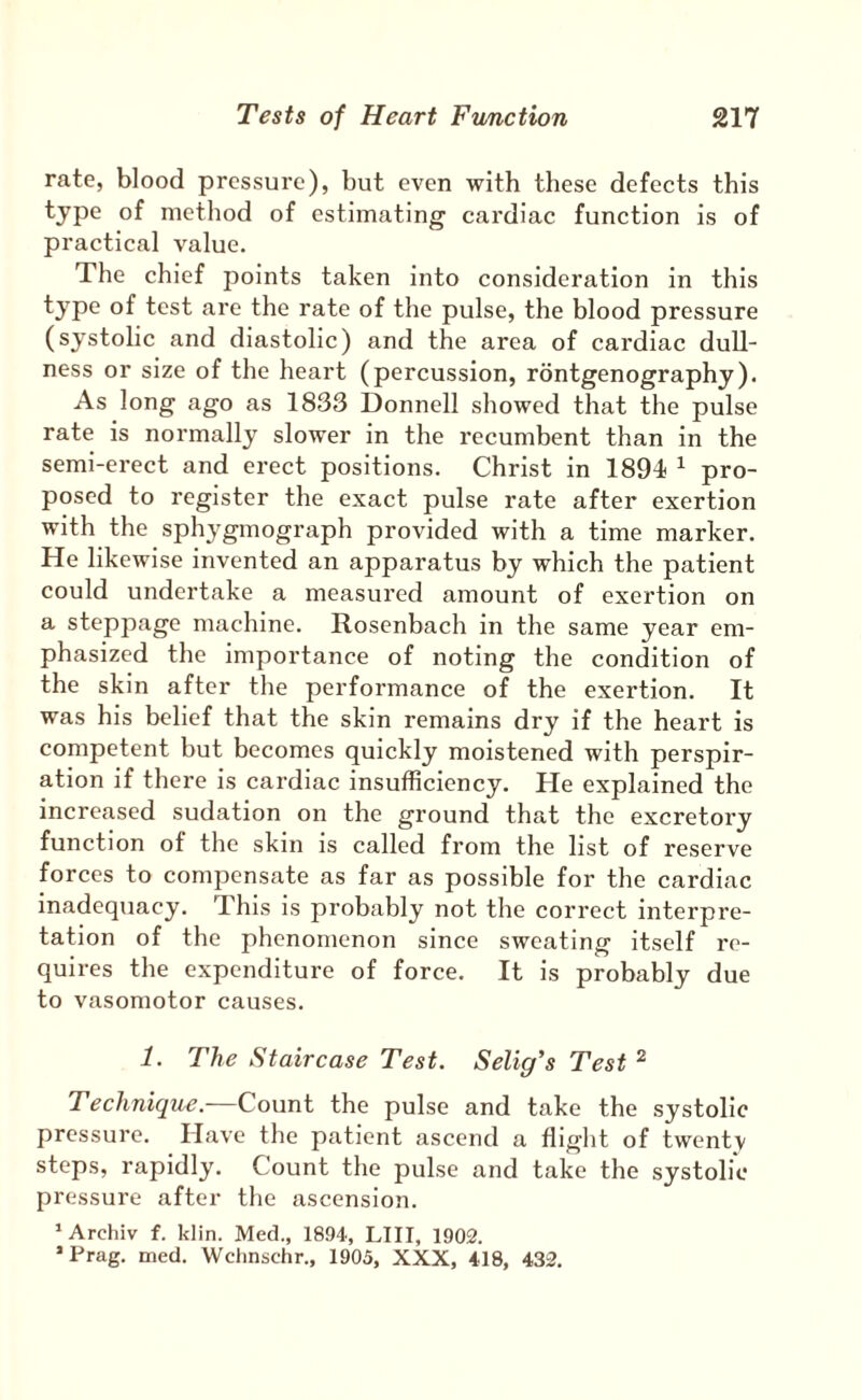 rate, blood pressure), but even with these defects this type of method of estimating cardiac function is of practical value. The chief points taken into consideration in this type of test are the rate of the pulse, the blood pressure (systolic and diastolic) and the area of cardiac dull¬ ness or size of the heart (percussion, rontgenography). As long ago as 1833 Donnell showed that the pulse rate is normally slower in the recumbent than in the semi-erect and erect positions. Christ in 1894 ^ pro¬ posed to register the exact pulse rate after exertion with the sphygmograph provided with a time marker. He likewise invented an apparatus by which the patient could undertake a measured amount of exertion on a steppage machine. Rosenbach in the same year em¬ phasized the importance of noting the condition of the skin after the performance of the exertion. It was his belief that the skin remains dry if the heart is competent but becomes quickly moistened with perspir¬ ation if there is cardiac insufficiency. He explained the increased sudation on the ground that the excretory function of the skin is called from the list of reserve forces to compensate as far as possible for the cardiac inadequacy. This is probably not the correct interpre¬ tation of the phenomenon since sweating itself re¬ quires the expenditure of force. It is probably due to vasomotor causes. 1. The Staircase Test. Selig's Test ^ Technique.—Count the pulse and take the systolic pressure. Have the patient ascend a flight of twentv steps, rapidly. Count the pulse and take the systolic pressure after the ascension. * Archiv f. klin. Med., 1894, LIII, 1902. 'Prag. med. Wchnschr., 1905, XXX, 418, 432.