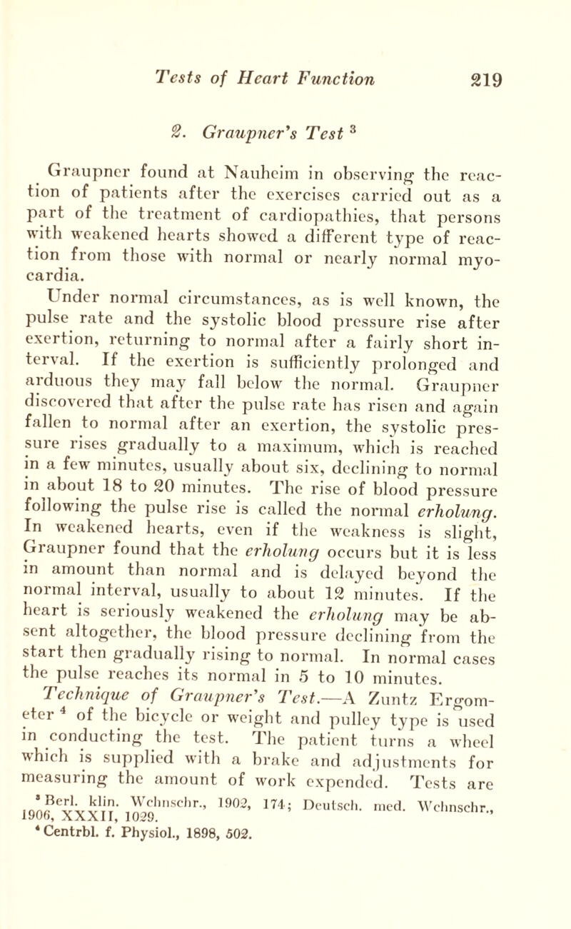2. Graupner's Test ^ Graupner found at Nauheim in observinff the reac¬ tion of patients after the exercises carried out as a part of the treatment of cardiopathies, that persons with weakened hearts showed a different type of reac¬ tion from those with normal or nearly normal myo- cardia. Under normal circumstances, as is well known, the pulse rate and the systolic blood pressure rise after exertion, returning to normal after a fairly short in¬ terval. If the exertion is sufficiently prolonged and arduous they may fall below the normal. Graupner discovered that after the pulse rate has risen and again fallen to normal after an exertion, the systolic pres¬ sure rises gradually to a maximum, which is reached in a fe^ minutes, usually about six, declining to normal in about 18 to 20 minutes. The rise of blood pressure following the pulse rise is called the normal erholung. In weakened hearts, even if the weakness is slight, Graupner found that the erholung occurs hut it is less in amount than normal and is delayed beyond the normal interval, usually to about 12 minutes. If the heart is seriously weakened the erholung may be ab¬ sent altogether, the blood pressure declining from the start then gradually rising to normal. In normal cases the pulse leaches its normal in .5 to 10 minutes. Technique of Graupner's Test.—A Zuntz Ergom- eter of the bicycle or weight and pulley type is used in conducting the test. The patient turns a wheel ■whicli is supplied with a brake and adjustments for measuring the amount of work expended. Tests are 190rf‘'xXXI[' 1029Wclmschr., ‘Centrbl. f. Physiol., 1898, 502.