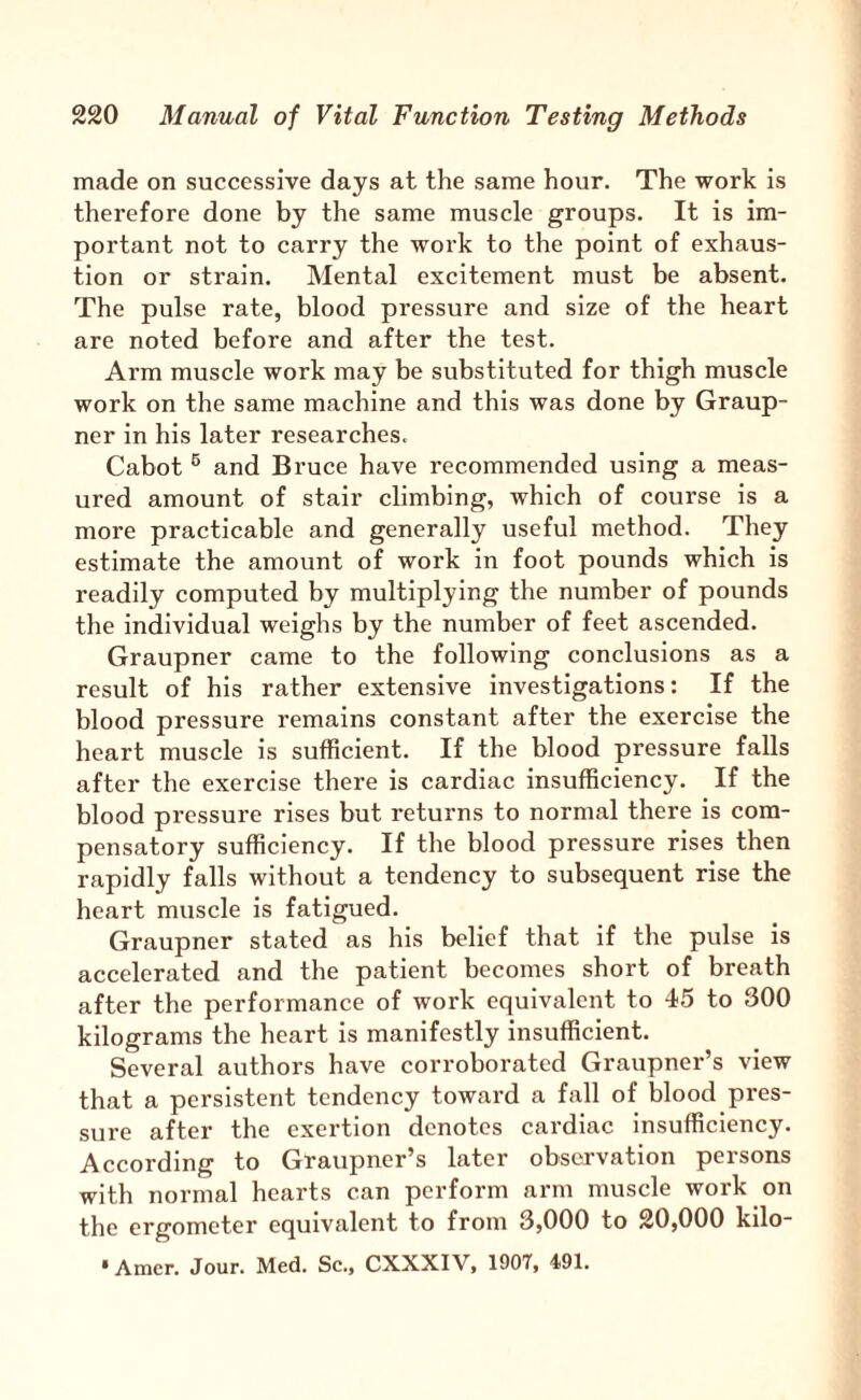 made on successive days at the same hour. The work is therefore done by the same muscle groups. It is im¬ portant not to carry the woi'k to the point of exhaus¬ tion or strain. Mental excitement must be absent. The pulse rate, blood pressure and size of the heart are noted before and after the test. Arm muscle work may be substituted for thigh muscle work on the same machine and this was done by Graup- ner in his later researches. Cabot ® and Bruce have recommended using a meas¬ ured amount of stair climbing, which of course is a more practicable and generally useful method. They estimate the amount of work in foot pounds which is readily computed by multiplying the number of pounds the individual weighs by the number of feet ascended. Graupner came to the following conclusions as a result of his rather extensive investigations: If the blood pressure remains constant after the exercise the heart muscle is sufficient. If the blood pressure falls after the exercise there is cardiac insufficiency. If the blood pressure rises but returns to normal there is com¬ pensatory sufficiency. If the blood pressure rises then rapidly falls without a tendency to subsequent rise the heart muscle is fatigued. Graupner stated as his belief that if the pulse is accelerated and the patient becomes short of breath after the performance of work equivalent to 45 to 300 kilograms the heart is manifestly insufficient. Several authors have corroborated Graupner’s view that a persistent tendency toward a fall of blood pres¬ sure after the exertion denotes cardiac insufficiency. According to Graupner’s later observation persons with normal hearts can perform arm muscle work on the ergometer equivalent to from 3,000 to 20,000 kilo- * Amer. Jour. Med. Sc., CXXXIV, 1907, 491.