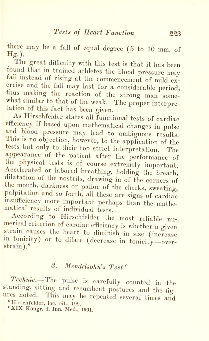 there may be a fall of equal degree (5 to 10 mm of Hg.). The great difficulty with this test is that it has been found that in trained athletes the blood pressure may fall instead of rising at the commencement of mild ex¬ ercise and the fall may last for a considerable period, thus making the reaction of the strong man some¬ what similar to that of the weak. The proper interpre¬ tation of this fact has been given. As Ilirschfelder states all functional tests of cardiac efficiency if based upon mathematical changes in pulse and blood pressure may lead to ambiguous results. Ihis IS no objection, however, to the application of the tests but only to their too strict interpretation. The appearance of the patient after the performance of the physical tests is of course extremely important. Accelerated or labored breathing, holding the breath’ dilatation of the nostrils, drawing in of the corners of the mouth, darkness or pallor of the cheeks, sweatino-, palpitation and so forth, all these are signs of cardiac insufficiency more important perhaps than the mathe¬ matical results of individual tests. According to Hirschfelder the most reliable nu¬ merical criterion of cardiac efficiency is whether a given strain causes the heart to diminish in size (increase m tonicity) or to dilate (decrease in tonicity—over¬ strain).® 3. Mendelsohn’s Test ® Technic—n\c pulse is carefully counted in the standing, sitting and recumbent postures and the fio- ures noted. This may be repeated several times and “Hirschfelder, loe. eit., 199. *XIX Kongr. f. Inn. Med., 1901.