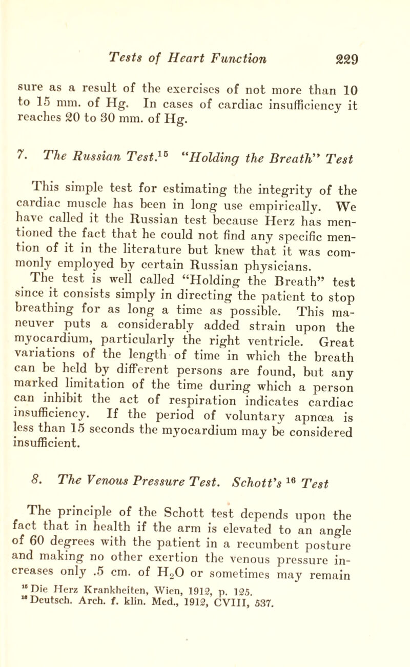 sure as a result of the exercises of not more than 10 to 15 mm. of Hg. In cases of cardiac insufficiency it reaches 20 to 30 mm. of Hg. 7. The Russian Test}^ “Holding the Breatli* Test This simple test for estimating the integrity of the cardiac muscle has been in long use empirically. We have called it the Russian test because Herz has men¬ tioned the fact that he could not find any specific men¬ tion of it in the literature but knew that it was com¬ monly employed by certain Russian physicians. The test is well called “Holding the Breath” test since it consists simply in directing the patient to stop breathing for as long a time as possible. This ma¬ neuver puts a considerably added strain upon the myocardium, particularly the right ventricle. Great variations of the length of time in which the breath can be held by different persons are found, but any marked limitation of the time during which a person can inhibit the act of respiration indicates cardiac insufficiency. If the period of voluntary apnoea is less than 15 seconds the myocardium may be considered insufficient. 8. The Venous Pressure Test. Schotfs Test The principle of the Schott test depends upon the fact that in health if the arm is elevated to an angle of 60 degrees with the patient in a recumbent posture and making no other exertion the venous pressure in¬ creases only .5 cm. of H2O or sometimes may remain “Die Herz Krankheiten, Wien, 1912, p. 125. “Deutsch. Arch. f. klin. Med., 1912, CVIII, 537.