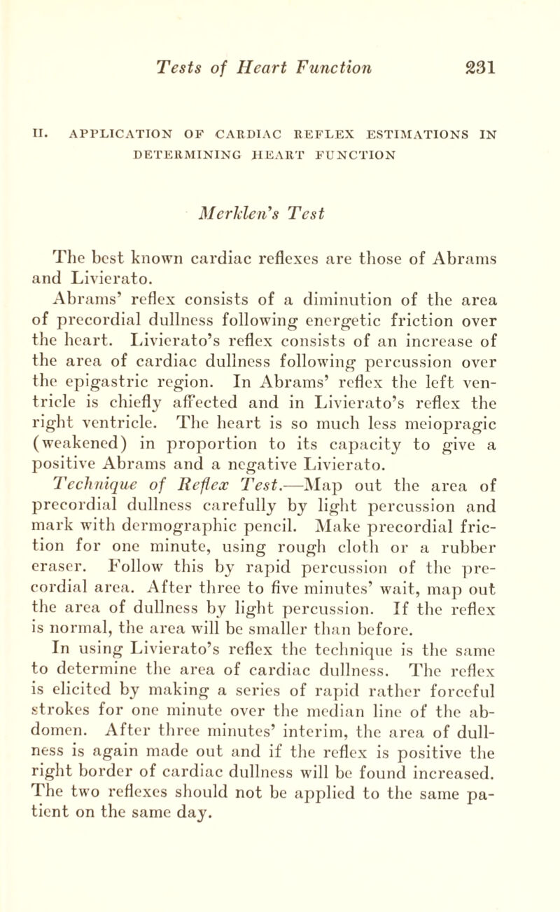II. APPLICATION OF CARDIAC REFLEX ESTIMATIONS IN DETERMINING HEART FUNCTION MerMen's Test The best known cardiac reflexes are tliose of Abrams and Llvierato. Abrams’ reflex consists of a diminution of the area of precordial dullness following energetic friction over the heart. liivierato’s reflex consists of an increase of the area of cardiac dullness following percussion over the epigastric region. In Abrams’ reflex the left ven¬ tricle is chiefly afiTected and in Livierato’s reflex the right ventricle. The heart is so much less meiopragic (weakened) in proportion to its capacity to give a positive Abrams and a negative Livierato. Technique of Reflex Test.—Map out the area of precordial dullness carefully by light percussion and mark with dermographic pencil. Make precordial fric¬ tion for one minute, using rough cloth or a rubber eraser. Follow this by rapid percussion of the pre- cordial area. After tliree to five minul'es’ wait, map out the area of dullness by light percussion. If the reflex is normal, the area will be smaller than before. In using Livierato’s reflex the technique is the same to determine the area of cardiac dullness. The reflex is elicited by making a series of rapid rather forceful strokes for one minute over the median line of the ab¬ domen. After three minutes’ interim, the area of dull¬ ness is again made out and if tlie reflex is positive the right border of cardiac dullness will be found increased. The two reflexes should not be applied to the same pa¬ tient on the same day.