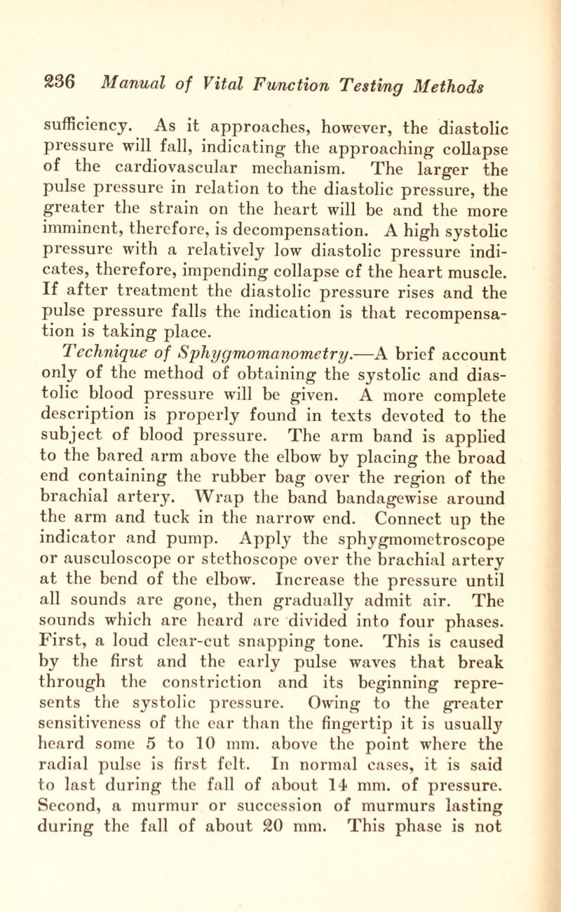 sufficiency. As it approaches, however, the diastolic pressure will fall, indicating the approaching collapse of the cardiovascular mechanism. The larger the pulse pressure in relation to the diastolic pressure, the greater the strain on the heart will be and the more imminent, therefore, is decompensation. A high systolic pressure with a relatively low diastolic pressure indi¬ cates, therefore, impending collapse of the heart muscle. If after treatment the diastolic pressure rises and the pulse pressure falls the indication is that recompensa¬ tion is taking place. Technique of Sphygmomanometry.—A brief account only of the method of obtaining the systolic and dias¬ tolic blood pressure will be given. A more complete description is properly found in texts devoted to the subject of blood pressure. The arm band is applied to the bared arm above the elbow by placing the broad end containing the rubber bag over the region of the brachial artery. Wrap the band bandagewise around the arm and tuck in the narrow end. Connect up the indicator and pump. Apply the sphygmomctroscope or ausculoscope or stethoscope over the brachial artery at the bend of the elbow. Increase the pressure until all sounds are gone, then gradually admit air. The sounds which arc heard are divided into four phases. First, a loud clear-cut snapping tone. This is caused by the first and the early pulse waves that break through the constriction and its beginning repre¬ sents the systolic pressure. Owing to the greater sensitiveness of the car than the fingertip it is usually heard some 5 to 10 mm. above the point where the radial pulse is first felt. In normal cases, it is said to last during the fall of about 14< mm. of pressure. Second, a murmur or succession of murmurs lasting during the fall of about 20 mm. This phase is not