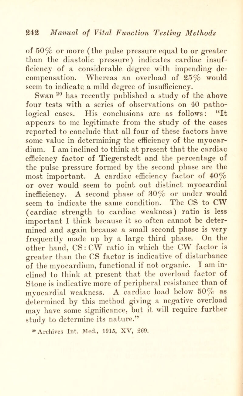 of 50% or more (the pulse pressui’e equal to or greater than the diastolic pressure) indicates cardiac insuf¬ ficiency of a considerable degree with impending de¬ compensation. Whereas an overload of 25% would seem to indicate a mild degree of insufficiency. Swan has recently published a study of the above four tests with a series of observations on 40 patho¬ logical cases. His conclusions are as follows; “It appears to me legitimate from the study of the cases reported to conclude that all four of these factors have some value in determining the efficiency of the myocar¬ dium. I am inclined to think at present that the cardiac efficiency factor of Tiegerstedt and the percentage of the pulse pressure formed by the second phase are the most important. A cardiac efficiency factor of 40% or over would seem to point out distinct myocardial inefficiency. A second phase of 30% or under would seem to indicate the same condition. The CS to CW (cardiac strength to cardiac weakness) ratio is less important I think because it so often cannot be deter¬ mined and again because a small second phase is very frequently made up by a large third phase. On the other hand, CS: CW ratio in which the CW factor is greater than the CS factor is indicative of disturbance of the myocardium, functional if not organic. I am in¬ clined to think at present that the overload factor of Stone is indicative more of peripheral i-esistance than of myocardial weakness. A cardiac load below 50% as determined by this method giving a negative overload may have some significance, but it will require further study to determine its nature.” “ Archives Int. Mcih, 1915, XV, 269.