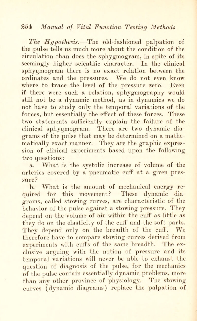 The Hypothesis.—The old-fashioned palpation of the pulse tells us much more about the condition of the circulation than does the sphygmogram, in spite of its seemingly higher scientific character. In the clinical sphygmogram there is no exact relation between the ordinates and the pressui'es. We do not even know where to trace the level of the pressure zero. Even if there were such a relation, sphygrnography would still not be a dynamic method, as in dynamics we do not have to study only the temporal variations of the forces, but essentially the effect of these forces. These two statements sufficiently explain the failure of the clinical sphygmogram. There are two dynamic dia¬ grams of the pulse that may be determined on a mathe¬ matically exact manner. They are the graphic expres¬ sion of clinical experiments based upon the following two questions: a. What is the systolic increase of volume of the arteries covered by a pneumatic cuff at a given pres¬ sure.'^ b. What is the amount of mechanical energy re¬ quired for this movementThese dynamic dia¬ grams, called stowing curves, are characteristic of the behavior of the pulse against a stowing pressure. They de})end on tlie volume of air within the cuff as little as they tlo on the elasticity of the cuff and the soft parts. They depend only on the breadth of tlie cuff. We therefore have to compare stowing curves derived from experiments with cuffs of the same breadth. Tlie ex¬ clusive arguing with the notion of ]iressure and its tenqioral variations will never be able to exhaust the (]uestion of diagnosis of the pulse, for the mechanics of the ])ulse contain essentially dynamic problems, more than any other ]irovince of ])hysiology. The stowing curves (dynamic diagrams) replace the palpation of