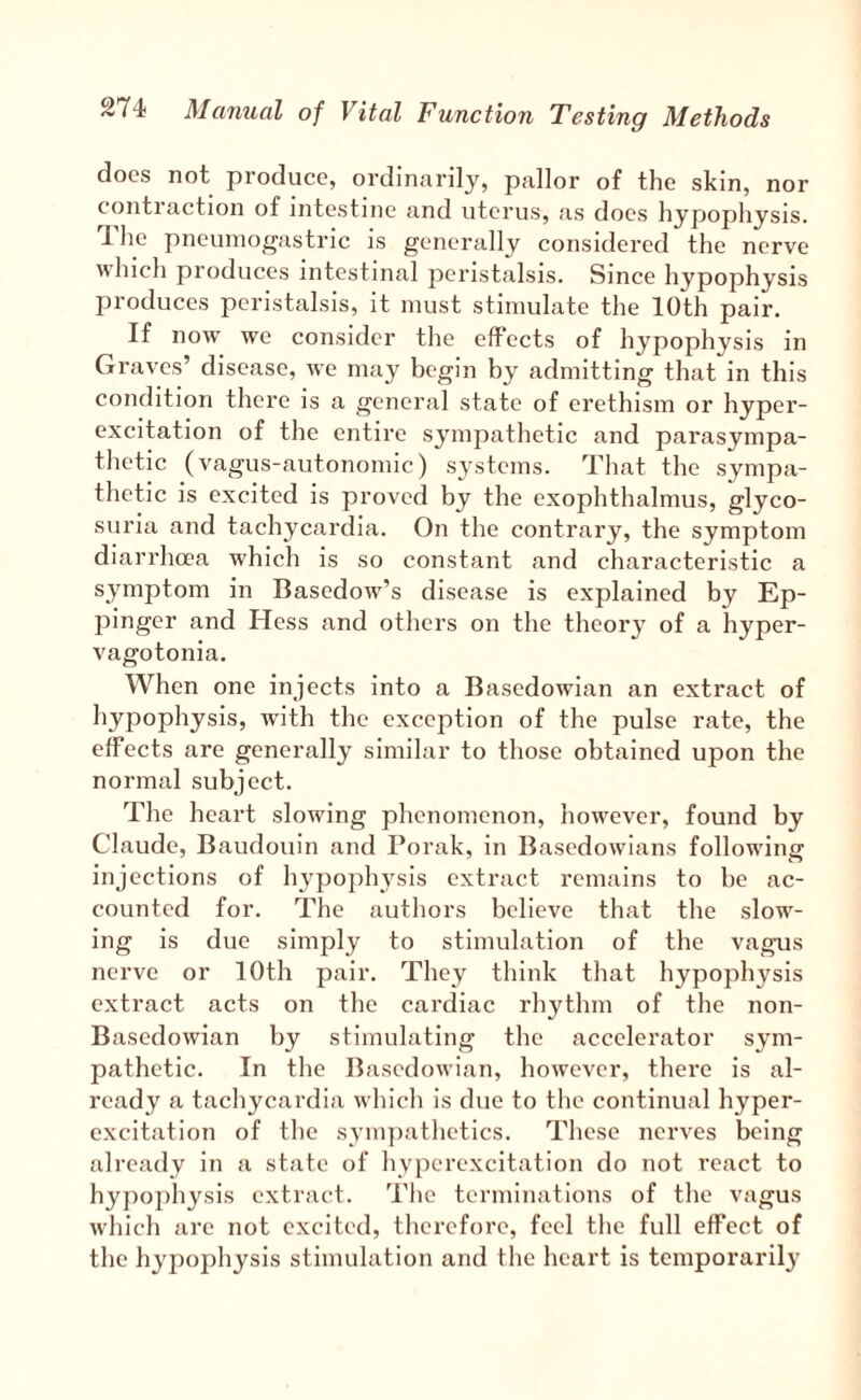 does not produce, ordinarily, pallor of the skin, nor contraction of intestine and uterus, as does hypophysis. he pneuniogastric is generally considered the nerve which produces intestinal peristalsis. Since hypophysis produces peristalsis, it must stimulate the 10th pair. If now we consider the effects of hypophysis in Graves’ disease, we may begin by admitting that in this condition there is a general state of erethism or hyper¬ excitation of the entire sympathetic and parasympa¬ thetic (vagus-autonomic) systems. That the sympa¬ thetic is excited is proved by the exophthalmus, glyco¬ suria and tachycardia. On the contrary, the symptom diarrhoea which is so constant and characteristic a symptom in Basedow’s disease is explained by Ep- pinger and Hess and others on the theory of a hyper- vagotonia. When one injects into a Basedowian an extract of hypophysis, with the exception of the pulse rate, the effects are generally similar to those obtained upon the normal subject. The heart slowing phenomenon, however, found by Claude, Baudouin and Porak, in Basedowians following injections of hypophysis extract remains to be ac¬ counted for. The authors believe that the slow¬ ing is due simply to stimulation of the vagus nerve or 10th pair. They think that hypophysis extract acts on the cardiac rhythm of the non- Basedowian by stimulating the accelerator sym¬ pathetic. In the Basedowian, however, there is al¬ ready a tachycardia which is due to the continual hyper¬ excitation of the sympathetics. These nerves being ali’eady in a state of hyperexcitation do not react to hy})ophysis extract. The terminations of the vagus which are not excited, therefore, feel the full effect of the hypophysis stimulation and the heart is temporaril}'