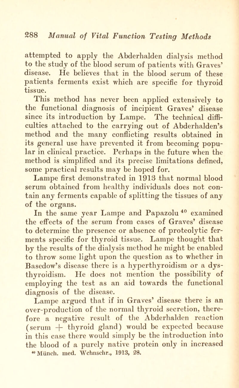 attempted to apply the Abderhalden dialysis method to the study of the blood serum of patients with Graves’ disease. He believes that in the blood serum of these patients ferments exist which are specific for thyroid tissue. This method has never been applied extensively to the functional diagnosis of incipient Graves’ disease since its introduction by Lampe. The technical diffi¬ culties attached to the carrying out of Abderhalden’s method and the many conflicting results obtained in its general use have prevented it from becoming popu¬ lar in clinical practice. Perhaps in the future when the method is simplified and its precise limitations defined, some practical results may be hoped for. Lampe first demonstrated in 1913 that normal blood serum obtained from healthy individuals does not con¬ tain any ferments capable of splitting the tissues of any of the organs. In the same year Lampe and Papazolu examined the effects of the serum from cases of Graves’ disease to determine the presence or absence of proteoljdic fer¬ ments specific for thyroid tissue. Lampe thought that by the results of the dialysis method he might be enabled to throw some light upon the question as to whether in Basedow’s disease there is a hyperthyroidism or a dys- thyroidism. He does not mention the possibility of employing the test as an aid towards the functional diagnosis of the disease. Lampe argued tliat if in Graves’ disease there is an over-production of tlic normal thyroid secretion, there¬ fore a negative result of tlie Abderhalden reaction o (scrum -|- thyroid gland) would be expected because in this case there would simply be the introduction into the blood of a purely native protein only in increased