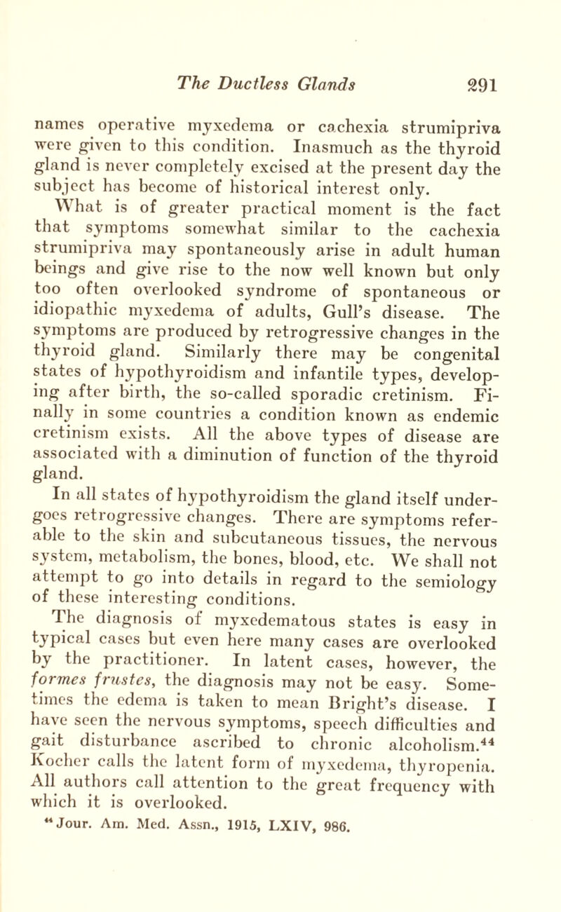 names operative myxedema or cachexia strumipriva were given to this condition. Inasmuch as the thyroid gland is never completely excised at the present day the subject has become of historical interest only. What is of greater practical moment is the fact that symptoms somewhat similar to the cachexia strumipriva may spontaneously arise in adult human beings and give rise to the now well known but only too often overlooked syndrome of spontaneous or idiopathic myxedema of adults, Gull’s disease. The symptoms are produced by retrogressive changes in the thyroid gland. Similarly there may be congenital states of hypothyroidism and infantile types, develop¬ ing after birth, the so-called sporadic cretinism. Fi¬ nally in some countries a condition known as endemic cretinism exists. All the above types of disease are associated with a diminution of function of the thyroid gland. In .all st.ates of hypothyroidism the gland itself under¬ goes retrogressive changes. There are symptoms refer¬ able to the skin and subcutaneous tissues, the nervous system, metabolism, the bones, blood, etc. We shall not attempt to go into details in regard to the semiology of these interesting conditions. The diagnosis of myxedematous states is easy in typical c.ases but even here many cases are overlooked by the practitioner. In latent cases, however, the fovTnes fviistes, the diagnosis may not be easy. Some¬ times the edem.a is taken to mean Bright’s dise.ase. I have seen the nervous symptoms, speech difficulties and gait disturbance ascribed to chronic alcoholism.^^ Kocher calls the latent form of myxedema, thyropenia. All authors call attention to the great frequency with which it is overlooked. “Jour. Am. Med. Assn., 1915, LXIV, 986.