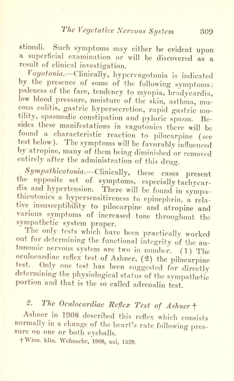 stimuli. Sucli symptoms may citlier be evident ujion a supcificia] examination or will be discovered as a result of clinical investigation. 1 agotonin. Clinically, hyperva^otonia is indicated by the piescnce of some of the following symptoms: paleness of the face, tendency to myopia, bradycardia, low blood pressure, moisture of the skin, asthma, mu¬ cous colitis, g-astric hypersecretion, rapid gastric mo¬ tility, spasmodic constipation and pyloric spasm. Be¬ sides these manifestations in vai^otonics there will be found a characteristic reaction to pilocarpine (see test below). The symptoms will be favorably influenced by atropine, many of them bcinjT diminished’or removed entirely after the administration of this druj^. Clinically, these cases present the opposite set of symptoms, especially tachycar¬ dia and hypertension. There will be found in synipa- tjiicotonics a hypersensitiveness to epinephrin, a rela¬ tive^ insusceptibility to pilocarpine and atropine and various symptoms of increased tone throughout the sympathetic system proper. The only tests which have been practically worked out for determining the functional integrity of the au¬ tonomic nervous system are two in number. (1) The oculocardiac reflex test of Ashner, (2) tbe pilocarpine test. Only one test has been suggested for directly detenmning the physiological status of the sympathetic portion and that is the so called adrenalin test. The Oculocardiac Reflex Test of Ashner ■\ Ashner in 1908 described this reflex which consists normally in a change of the heart’s rate following iires- sure on one or both eyeballs. fWien. klin. Wchnschr, 1908, xxi, 1529.