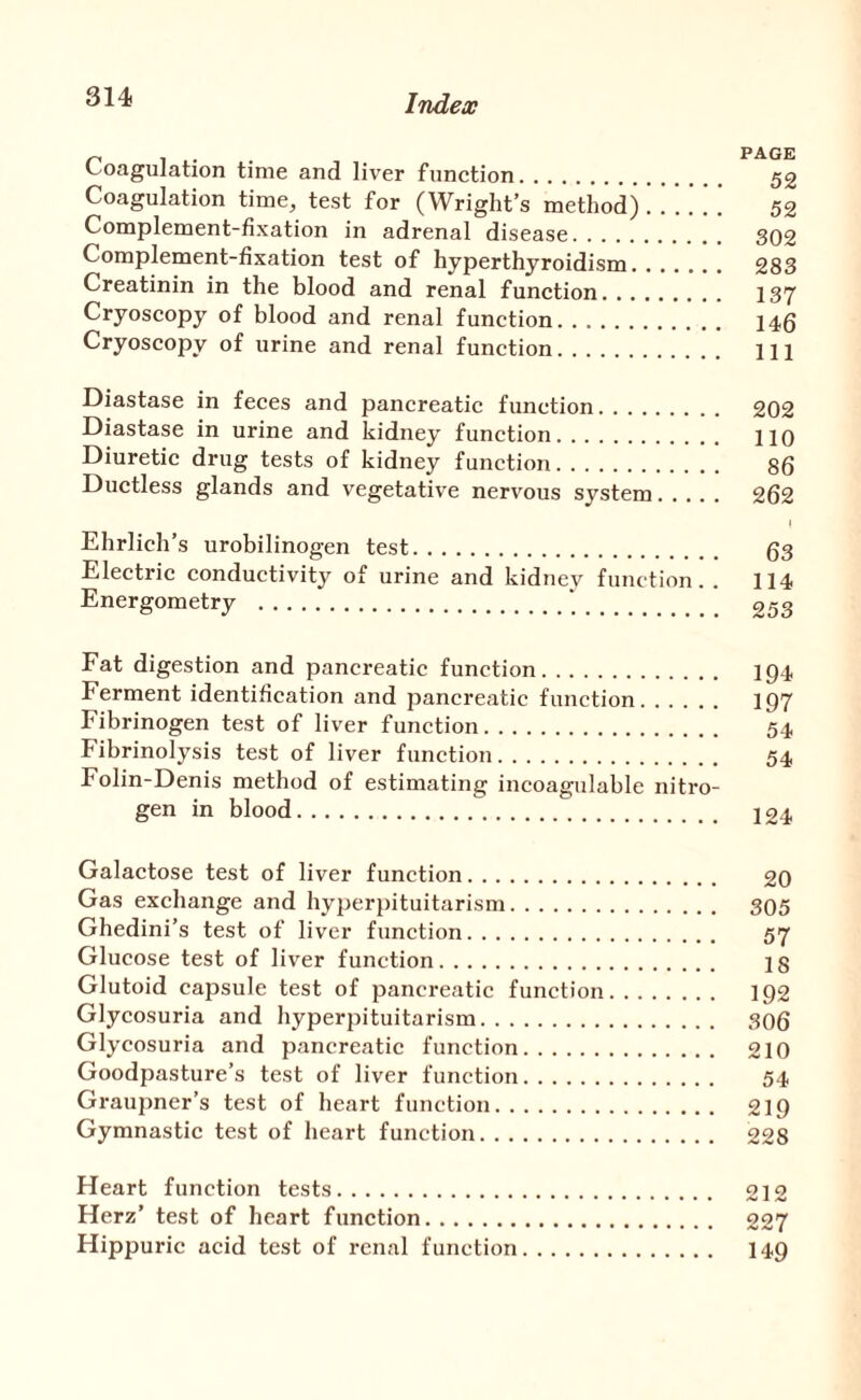 Coagulation time and liver function. 52 Coagulation time, test for (Wright’s method)52 Complement-fixation in adrenal disease. 302 Complement-fixation test of hyperthyroidism. 283 Creatinin in the blood and renal function. I37 Cryoscopy of blood and renal function. 145 Cryoscopy of urine and renal function. Ill Diastase in feces and pancreatic function. 202 Diastase in urine and kidney function. 110 Diuretic drug tests of kidney function. 86 Ductless glands and vegetative nervous system. 262 Ehrlich’s urobilinogen test. 53 Electric conductivity of urine and kidney function. . 114 Energometry .‘. 253 Fat digestion and pancreatic function. ip4 Ferment identification and pancreatic function. 197 Fibrinogen test of liver function. 54 Fibrinolysis test of liver function. 54 Folin-Denis method of estimating incoagulable nitro¬ gen in blood. 124 Galactose test of liver function. 20 Gas exchange and hyperpituitarism. 305 Ghedini’s test of liver function. 57 Glucose test of liver function. 18 Glutoid capsule test of pancreatic function. 192 Glycosuria and hyperpituitarism. 306 Glycosuria and pancreatic function. 210 Goodpasture’s test of liver function. 54 Graupner’s test of heart function. 219 Gymnastic test of heart function. 228 Heart function tests. 212 Herz’ test of heart function. 227 Hippuric acid test of renal function. I49