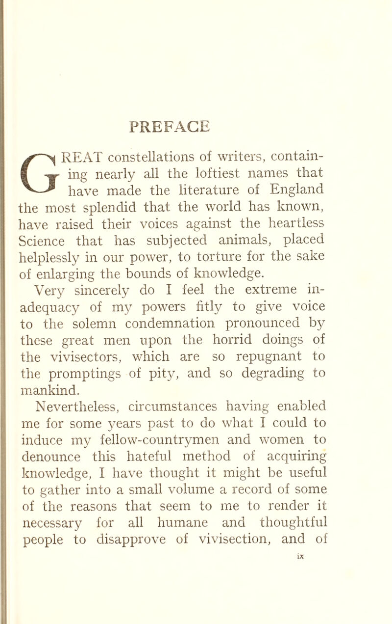 Great constellations of writers, contain¬ ing nearly all the loftiest names that have made the literature of England the most splendid that the world has known, have raised their voices against the heartless Science that has subjected animals, placed helplessly in our power, to torture for the sake of enlarging the bounds of knowledge. Very sincerely do I feel the extreme in¬ adequacy of my powers fitly to give voice to the solemn condemnation pronounced by these great men upon the horrid doings of the vivisectors, which are so repugnant to the promptings of pity, and so degrading to mankind. Nevertheless, circumstances having enabled me for some years past to do what I could to induce my fellow-countrymen and women to denounce this hateful method of acquiring knowledge, I have thought it might be useful to gather into a small volume a record of some of the reasons that seem to me to render it necessary for all humane and thoughtful people to disapprove of vivisection, and of