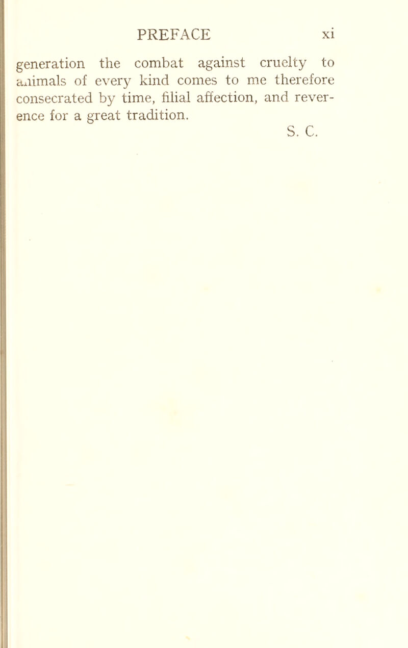 generation the combat against cruelty to animals of every kind comes to me therefore consecrated by time, filial affection, and rever¬ ence for a great tradition. S. C.