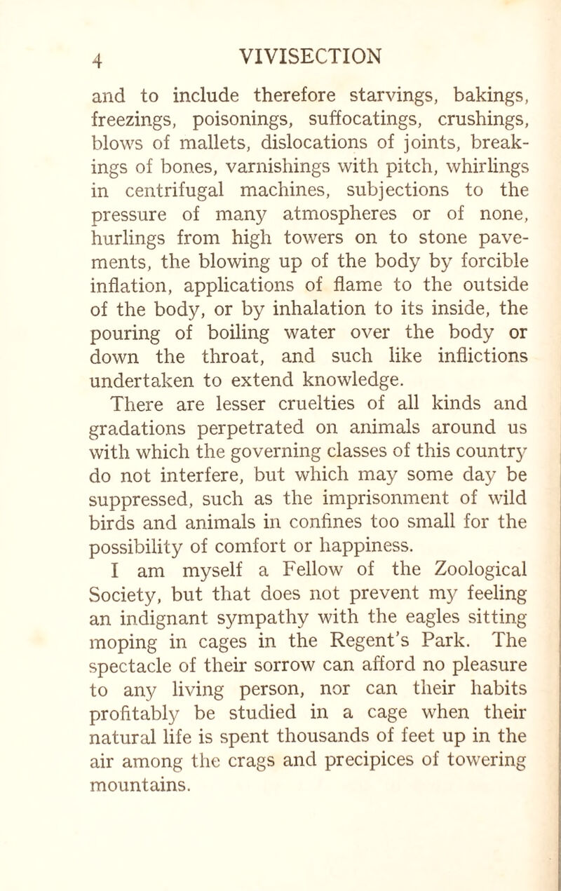 and to include therefore starvings, bakings, freezings, poisonings, suffocatings, crushings, blows of mallets, dislocations of joints, break¬ ings of bones, varnishings with pitch, whirlings in centrifugal machines, subjections to the pressure of many atmospheres or of none, hurlings from high towers on to stone pave¬ ments, the blowing up of the body by forcible inflation, applications of flame to the outside of the body, or by inhalation to its inside, the pouring of boiling water over the body or down the throat, and such like inflictions undertaken to extend knowledge. There are lesser cruelties of all kinds and gradations perpetrated on animals around us with which the governing classes of this country do not interfere, but which may some day be suppressed, such as the imprisonment of wild birds and animals in confines too small for the possibility of comfort or happiness. I am myself a Fellow of the Zoological Society, but that does not prevent my feeling an indignant sympathy with the eagles sitting- moping in cages in the Regent’s Park. The spectacle of their sorrow can afford no pleasure to any living person, nor can their habits profitably be studied in a cage when their natural life is spent thousands of feet up in the air among the crags and precipices of towering mountains.