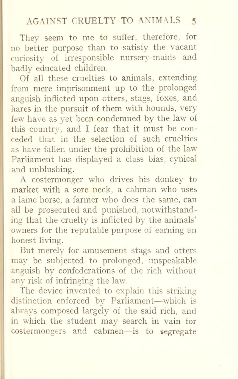 They seem to me to siifter, therefore, for no better purpose than to satisfy the vacant curiosity of irresponsible nursery-maids and badly educated children. Of all these cruelties to animals, extending from mere imprisonment up to the prolonged anguish inflicted upon otters, stags, foxes, and hares in the pursuit of them with hounds, very few have as yet been condemned by the law of this country, and I fear that it must be con¬ ceded that in the selection of such cruelties as have fallen under the prohibition of the law Parliament has displayed a class bias, comical and unblushing. A costermonger who drives his donkey to market with a sore neck, a cabman who uses a lame horse, a farmer who does the same, can all be prosecuted and punished, notwithstand¬ ing that the cruelty is inflicted by the animals’ owners for the reputable purpose of earning an honest living. But merely for amusement stags and otters may be subjected to prolonged, unspeakable anguish by confederations of the rich without any risk of infringing the law. The device invented to explain this striking- distinction enforced by Parliament—which is always composed largely of the said rich, and in which the student may search in vain for costermongers and cabmen- is to segregate