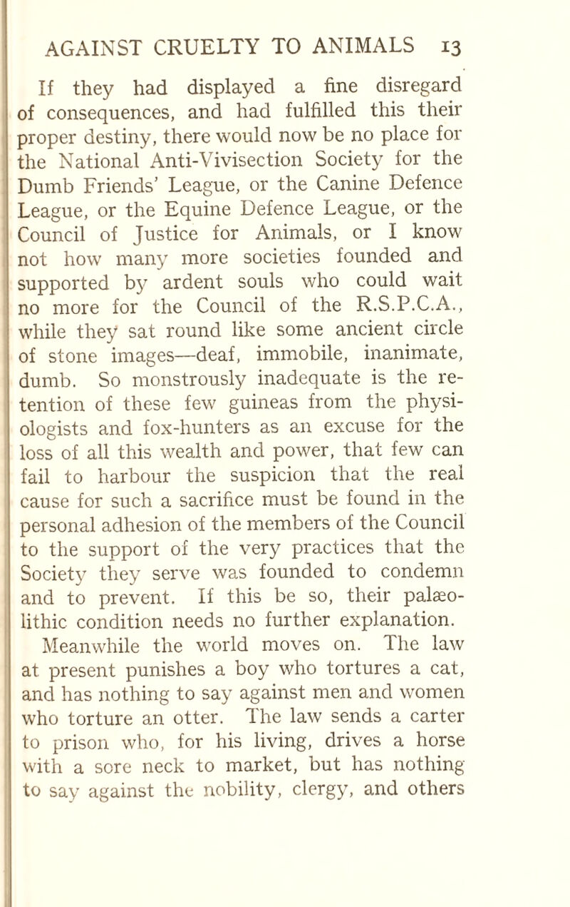 If they had displayed a fine disregard of consequences, and had fulfilled this their proper destiny, there would now be no place for the National Anti-Vivisection Society for the Dumb Friends’ League, or the Canine Defence League, or the Equine Defence League, or the Council of Justice for Animals, or I know not how many more societies founded and supported by ardent souls who could wait no more for the Council of the R.S.P.C.A., while they sat round like some ancient circle of stone images—deaf, immobile, inanimate, dumb. So monstrously inadequate is the re¬ tention of these few guineas from the physi¬ ologists and fox-hunters as an excuse for the loss of all this wealth and power, that few can fail to harbour the suspicion that the real cause for such a sacrifice must be found in the personal adhesion of the members of the Council to the support of the very practices that the Society they serve was founded to condemn and to prevent. If this be so, their palaeo¬ lithic condition needs no further explanation. Meanwhile the world moves on. The law at present punishes a boy who tortures a cat, and has nothing to say against men and women who torture an otter. The law sends a carter to prison who, for his living, drives a horse with a sore neck to market, but has nothing to say against the nobility, clergy, and others