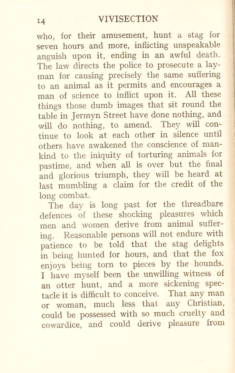 who, for their amusement, hunt a stag for seven hours and more, inflicting unspeakable anguish upon it, ending in an awful death. The law directs the police to prosecute a lay¬ man for causing precisely the same suffering to an animal as it permits and encourages a man of science to inflict upon it. All these things those dumb images that sit round the table in Jermyn Street have done nothing, and will do nothing, to amend. They will con¬ tinue to look at each other in silence until others have awakened the conscience of man¬ kind to the iniquity of torturing animals for pastime, and when all is over but the final and glorious triumph, they will be heard at last mumbling a claim for the credit of the long combat. The day is long past for the threadbare defences of these shocking pleasures which men and women derive from animal suffer¬ ing. Reasonable persons will not endure with patience to be told that the stag delights in being hunted for hours, and that the fox enjoys being torn to pieces by the hounds. I have myself been the unwilling witness of an otter hunt, and a more sickening spec¬ tacle it is difficult to conceive. That any man or woman, much less that any Christian, could be possessed with so much cruelty and cowardice, and could derive pleasure from