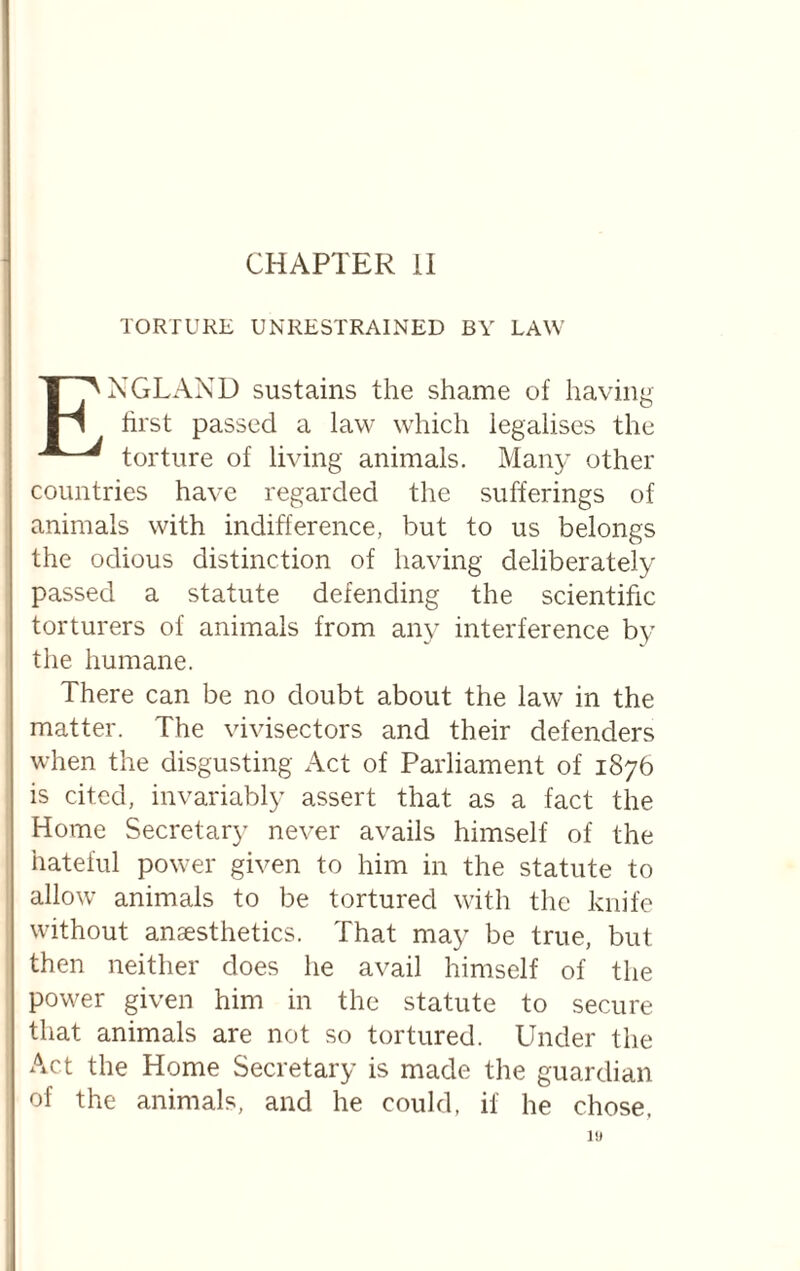 CHAPTER li TORTURE UNRESTRAINED BY LAW England sustains the shame of having first passed a law which legalises the torture of living animals. Many other countries have regarded the sufferings of animals with indifference, but to us belongs the odious distinction of having deliberately passed a statute defending the scientific torturers of animals from any interference by the humane. There can be no doubt about the law in the matter. The vivisectors and their defenders when the disgusting Act of Parliament of 1876 is cited, invariably assert that as a fact the Home Secretary never avails himself of the hateful power given to him in the statute to allow animals to be tortured with the knife without anaesthetics. That may be true, but then neither does he avail himself of the power given him in the statute to secure that animals are not so tortured. Lhider the Act the Home Secretary is made the guardian of the animals, and he could, if he chose.