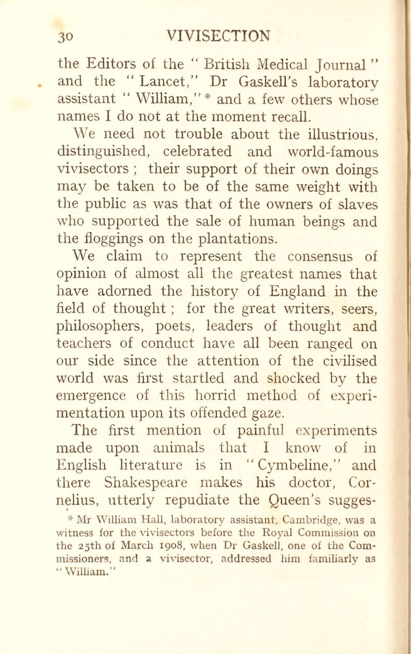 the Editors of the “ British Medical Journal and the “ Lancet,” Dr Gaskell’s laboratory assistant ” William,”* and a few others whose names I do not at the moment recall. We need not trouble about the illustrious, distinguished, celebrated and world-famous vivisectors ; their support of their own doings may be taken to be of the same weight with the public as was that of the owners of slaves who supported the sale of human beings and the floggings on the plantations. We claim to represent the consensus of opinion of almost all the greatest names that have adorned the history of England in the field of thought; for the great writers, seers, philosophers, poets, leaders of thought and teachers of conduct have all been ranged on our side since the attention of the civilised world was first startled and shocked by the emergence of this horrid method of experi¬ mentation upon its oft'ended gaze. The first mention of painful experiments made upon animals that I know of in English literature is in “ Cymbeline,” and there Shakespeare makes his doctor, Cor¬ nelius, utterly repudiate the Queen’s sugges- * Mr William Hall, laboratory assistant, Cambridge, was a witness for the ^’ivisectors before the Royal Commission on the 25th of March 1908, when Dr Gaskell, one of the Com¬ missioners, and a vivisector, addressed him familiarly as  W’illiam.”