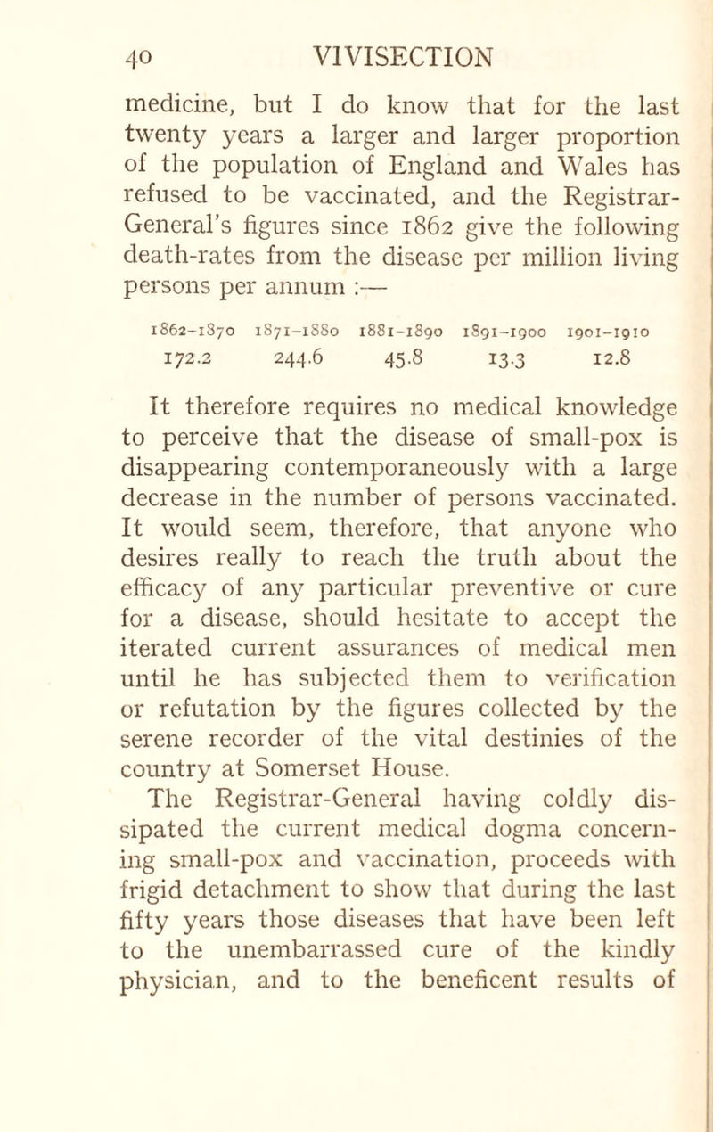 medicine, but I do know that for the last twenty years a larger and larger proportion of the population of England and Wales has refused to be vaccinated, and the Registrar- General’s figures since 1862 give the following death-rates from the disease per million living persons per annum :— 1862-1870 1871-1S80 1881-1890 1S91-1Q00 1901-1910 172.2 244,6 45.8 13.3 12.8 It therefore requires no medical knowledge to perceive that the disease of small-pox is disappearing contemporaneously with a large decrease in the number of persons vaccinated. It would seem, therefore, that anyone who desires really to reach the truth about the efficacy of any particular preventive or cure for a disease, should hesitate to accept the iterated current assurances of medical men until he has subjected them to verification or refutation by the figures collected by the serene recorder of the vital destinies of the | country at Somerset House. | The Registrar-General having coldly dis- j sipated the current medical dogma concern¬ ing small-pox and vaccination, proceeds with frigid detachment to show that during the last fifty years those diseases that have been left to the unembarrassed cure of the kindly physician, and to the beneficent results of