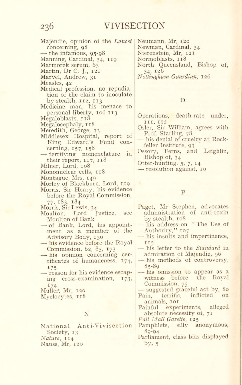 Majendie, opinion of the Lancet concerning, 98 — the infamous, 95-98 Manning, Cardinal, 34, 119 Marmorek serum, 63 Martin, Dr C. J., 121 Marvel, Andrew, 31 Measles, 42 Medical profession, no repudia¬ tion of the claim to inoculate by stealth, 112, 113 Medicine man, his menace to personal liberty, 106-113 Megaloblasts, 118 Megalocephaly, 118 Meredith, George, 33 Middlesex Hospital, report of King Edward’s Fund con¬ cerning, 157, 158 — terrifying nomenclature in their report, 117, 118 Milner, Lord, 108 Mononuclear cells, iiS Montague, Mrs, 149 Morley of Blackburn, Lord, 119 Morris, Sir Henry, his evidence before the Royal Commission, 77, 183, 184 Morris, Sir Lewis, 34 Moulton, Lord Justice, see Moulton of Bank — of Bank, Lord, his appoint¬ ment as a member of the Advisory Body, 130 — his evidence before the Royal Commission, 62, 85, 173 — his opinion concerning cer¬ tificates of humaneness, 174, ^75 — reason for his evidence escap¬ ing cross-examination, 173, 174 Mullei*, Mr, 120 Myelocytes, ri8 N National Anti-Vivisection Society, 13 Nature, 114 Nauss, Mr, 120 Neumann, Mr, 120 Newman, Cardinal, 34 Nierenstein, Mr, 121 Normoblasts, 118 North Queensland, Bishop of, 34. 126 Nottingham Guardian, 126 O Operations, death-rate under, III, 112 Osier, Sir William, agrees with Prof. Starling, 78 — his denial of cruelty at Rock- feller Institute, 93 Ossory, Ferns, and Lcighlin, Bishop of, 34 Otter-hunting, 5, 7, 14 — resolution against, ro P Paget, Mr Stephen, advocates administration of anti-toxin by stealth, 108 — his address on “ The Use of Authority,” 107 — his insults and impertinence, 115 — his letter to the Standard m admiration of Majendie, 96 — his methods of controversy, 85-89 — his omission to appear as a witness before the Royal Commission, 75 — suggested graceful act by, 80 Pain, terrific, inflicted on animals, loi Painful experiments, alleged absolute necessity of, 71 Pall Mall Gazette, 125 Pamphlets, silly anonymous, 89-04 Parliament, class bias displayed 5