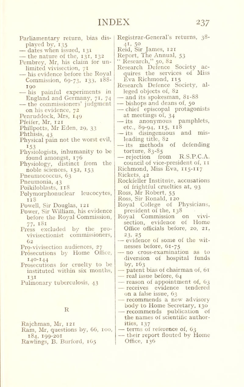 Parliamentary return, bias dis¬ played by, 135 — dates when issued, 131 — the nature of the, 131, 132 Pembrey, Mr, his claim for un¬ limited vivisection, yi — his evidence before the Royal Commission, 69-73, ^33’ 190 — his painful experiments in England and Germany, 71, 7*1 — the commissioners’ judgment on his evidence. 72 Penruddock, Mrs, i-|9 Pfeifer, Mr, 121 Phillpotts, Mr Eden, 29, 33 Phthisis, 43 Physical pain not the worst evil, 153 Physiologists, inhumanity to be found amongst, 176 Physiology, distinct from the noble sciences, 152, 153 Pneumococcus, 63 Pneumonia, 43 Poikiloblasts, 118 Polymorphonuclear leucocytes, iiS Powell, Sir Douglass, 121 Power, Sir William, his evidence before the Royal Commission, 77, 181 Press excluded by the pro- vivisectionist commissioners, 62 Pro-vivisection audiences, 27 Prosecutions by Home Office, 140-144 Prosecutions for cruelty to be instituted within six months, R31 Pulmonary tuberculosis, 43 R Rajchman, Mr, 121 Ram, Mr, questions by, 66, 100, 184, 199-201 Rawlings, B. Burford, 1O5 Registrar-General’s returns, 38- ■H. 50 Reid, Sir James, 121 Report, The Annual, 53 “ Research,” 50, 82 Research Defence Society ac¬ quires the services of Miss Eva Richmond, 115 Research Defence Society, al¬ leged objects of, 82 — and its spokesman, 81-88 — bishops and deans of, 50 — chief episcopal protagonists at meetings of, 34 — its anonymous pamphlets, etc., 89-94, 115, 118 — its disingenuous and mis¬ leading title, 82 — its methods of defending torture, 83-85 — rejection from R.S.P.C.A. council of vice-president of, 11 Richmond, Miss Eva, 115-117 Rickets, 42 Rockfeller Institute, accusations of frightful cruelties at, 93 Ross, Mr Robert, 55 Ross, Sir Ronald, 120 Royal College of Physicians, president of the, 138 Royal Commission on vivi¬ section, evidence of Home Office officials before, 20, 21, 23. 25 — evidence of some of the wit¬ nesses before, 61-75 — no cross-examination as to diversion of hospital funds by, 163 — patent bias of chairman of, bi — real issue before, 64 — reason of appointment of, 03 — receives evidence tendered on a false issue, 63 — recommends a new advisory body to Home Secretary, 130 — recommends publication of the names of scientific author¬ ities, 137 — terms of reference of, 63 — their I'eport flouted by Home Office, 136